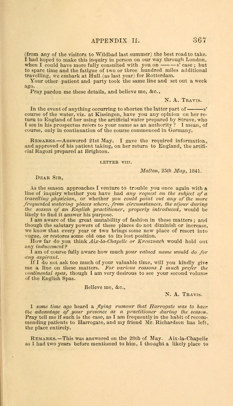 (from any of the visitors to Wildbad last summer) the best road to take. I had hoped to make this inquiry in person on our way through London, when I could have more fully consulted with you on s' case ; but to spare time and the fatigue of two or three hundred miles additional travelling, we embark at Hull (as last year; for Rotterdam. Your other patient and party took the same line and set out a week ago. Pray pardon me these details, and believe me, &.C., N. A. Travis. In the event of anything occurring to shorten the latter part of s' course of the water, viz. at Kissingen, have you any opinion on her re- turn to England of her using the artificial water prepared by Struve, who I see in his prospectus refers to your name as an authority ? I mean, of course, only in continuation of the course commenced in Germany. Remarks.—Answered 21st May. I gave the required information, mid approved of his patient taking, on her return to England, the artifi- cial Ragozi prepared at Brighton. .etter vnr. Malton, 25th May, 1841. Dear Sir, As the season approaches I venture to trouble you once again with a line of inquiry whether you have had any request on the subject of a travelling physician, or whether you could point out any of the more frequented vjatering places where, from circumstances, the sijour during the season of an English practitioner, properly introduced, would be likely to find it answer his purpose. I am aware of the great mutability of fashion in these matters ; and though the salutary powers of these places do not diminish or increase, we know that every year or two brings some new place of resort into vogue, or restores some old one to its lost position. How far do you think Aix-la-Chapelk or Kreuznach would hold out any inducement? I am of course fully aware how much your valued name would do for any aspirant. If I do not ask too much of your valuable time, will you kindly give me a line on these matters. For various reasons I much prefer the continental spas, though I am very desirous to see your second volume of the English Spas. Believe me, &c, N. A. Travis. I sotne time ago heard a flying rumour that Harrogate was to have the advantage of your presence as a practitioner during the season. Pray tell me if such is the case, as I am frequently in the habit of recom- mending patients to Harrogate, and my friend Mr. Richardson has left, the place entirely. Remarks.—This was answered on the 28th of May. Aix-la-C'hapelle as I had two years before mentioned to him, I thought a likely place to
