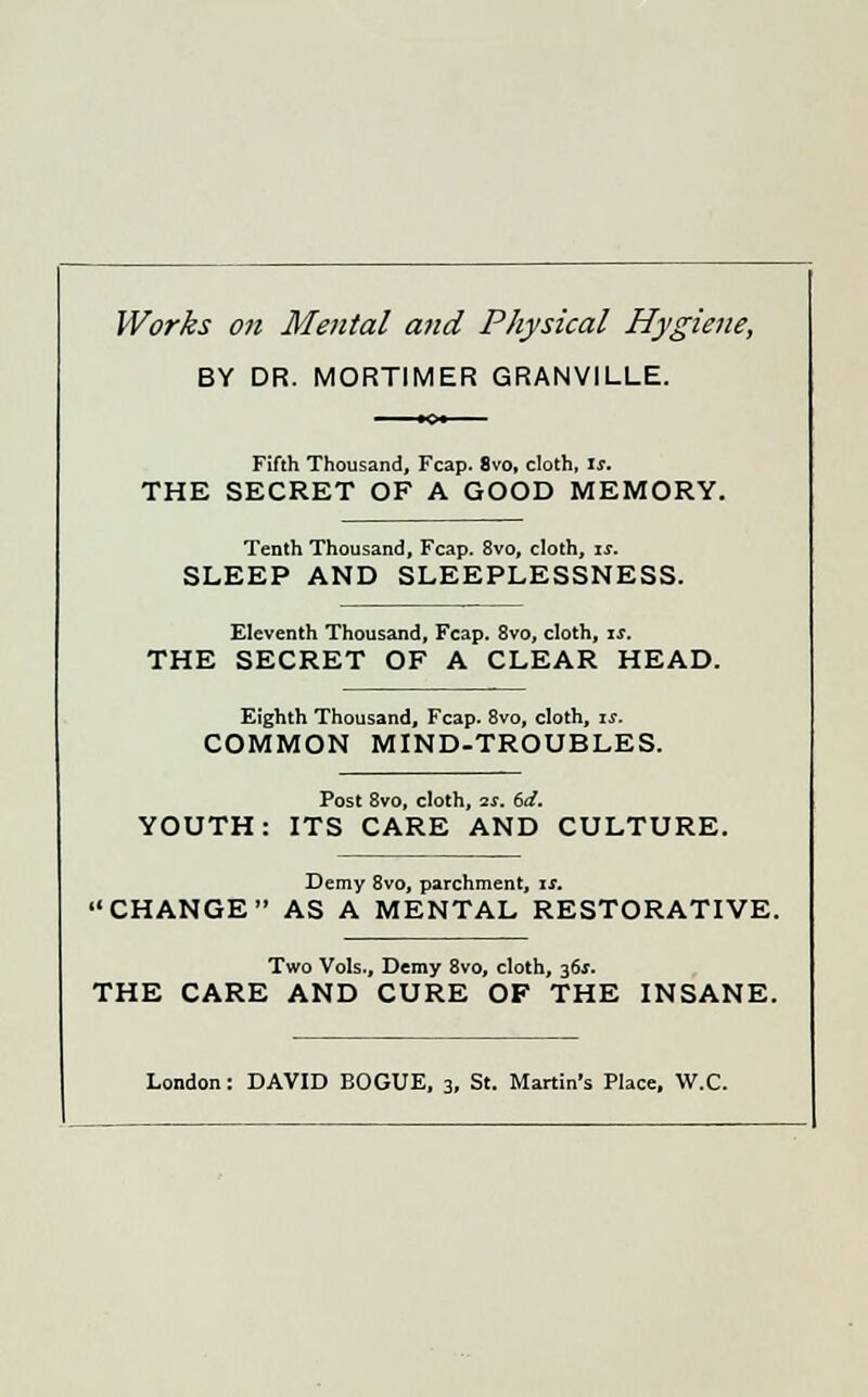Works on Mental and Physical Hygiene, BY DR. MORTIMER GRANVILLE. Fifth Thousand, Fcap. 8vo, cloth, is. THE SECRET OF A GOOD MEMORY. Tenth Thousand, Fcap. 8vo, cloth, is. SLEEP AND SLEEPLESSNESS. Eleventh Thousand, Fcap. 8vo, cloth, is. THE SECRET OF A CLEAR HEAD. Eighth Thousand, Fcap. 8vo, cloth, is. COMMON MIND-TROUBLES. Post 8vo, cloth, is. 6d. YOUTH: ITS CARE AND CULTURE. Demy 8vo, parchment, is. CHANGE AS A MENTAL RESTORATIVE. Two Vols., Demy 8vo, cloth, 36*. THE CARE AND CURE OF THE INSANE. London: DAVID BOGUE, 3, St. Martin's Place, W.C.