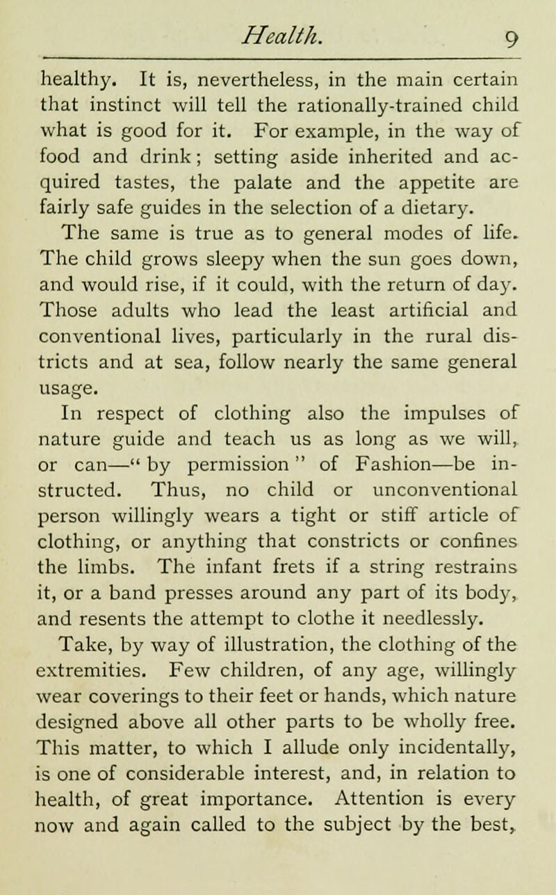 healthy. It is, nevertheless, in the main certain that instinct will tell the rationally-trained child what is good for it. For example, in the way of food and drink; setting aside inherited and ac- quired tastes, the palate and the appetite are fairly safe guides in the selection of a dietary. The same is true as to general modes of life. The child grows sleepy when the sun goes down, and would rise, if it could, with the return of day. Those adults who lead the least artificial and conventional lives, particularly in the rural dis- tricts and at sea, follow nearly the same general usage. In respect of clothing also the impulses of nature guide and teach us as long as we will, or can— by permission  of Fashion—be in- structed. Thus, no child or unconventional person willingly wears a tight or stiff article of clothing, or anything that constricts or confines the limbs. The infant frets if a string restrains it, or a band presses around any part of its bod}-, and resents the attempt to clothe it needlessly. Take, by way of illustration, the clothing of the extremities. Few children, of any age, willingly wear coverings to their feet or hands, which nature designed above all other parts to be wholly free. This matter, to which I allude only incidentally, is one of considerable interest, and, in relation to health, of great importance. Attention is every now and again called to the subject by the best,