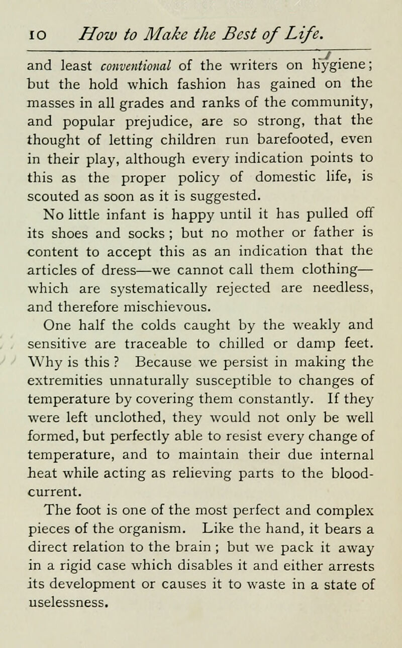 and least conventional of the writers on Hygiene; but the hold which fashion has gained on the masses in all grades and ranks of the community, and popular prejudice, are so strong, that the thought of letting children run barefooted, even in their play, although every indication points to this as the proper policy of domestic life, is scouted as soon as it is suggested. No little infant is happy until it has pulled off its shoes and socks ; but no mother or father is content to accept this as an indication that the articles of dress—we cannot call them clothing— which are systematically rejected are needless, and therefore mischievous. One half the colds caught by the weakly and sensitive are traceable to chilled or damp feet. Why is this ? Because we persist in making the extremities unnaturally susceptible to changes of temperature by covering them constantly. If they were left unclothed, they would not only be well formed, but perfectly able to resist every change of temperature, and to maintain their due internal heat while acting as relieving parts to the blood- current. The foot is one of the most perfect and complex pieces of the organism. Like the hand, it bears a direct relation to the brain ; but we pack it away in a rigid case which disables it and either arrests its development or causes it to waste in a state of uselessness.