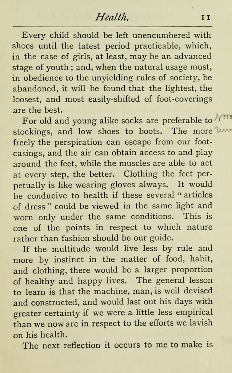 Every child should be left unencumbered with shoes until the latest period practicable, which, in the case of girls, at least, may be an advanced stage of youth ; and, when the natural usage must, in obedience to the unyielding rules of society, be abandoned, it will be found that the lightest, the loosest, and most easily-shifted of foot-coverings are the best. For old and young alike socks are preferable to''^ stockings, and low shoes to boots. The more freely the perspiration can escape from our foot- casings, and the air can obtain access to and play around the feet, while the muscles are able to act at every step, the better. Clothing the feet per- petually is like wearing gloves always. It would be conducive to health if these several  articles of dress  could be viewed in the same light and worn only under the same conditions. This is one of the points in respect to which nature rather than fashion should be our guide. If the multitude would live less by rule and more by instinct in the matter of food, habit, and clothing, there would be a larger proportion of healthy and happy lives. The general lesson to learn is that the machine, man, is well devised and constructed, and would last out his days with greater certainty if we were a little less empirical than we now are in respect to the efforts we lavish on his health. The next reflection it occurs to me to make is