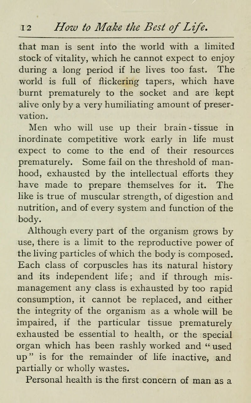 that man is sent into the world with a limited stock of vitality, which he cannot expect to enjoy during a long period if he lives too fast. The world is full of flickering tapers, which have burnt prematurely to the socket and are kept alive only by a very humiliating amount of preser- vation. Men who will use up their brain - tissue in inordinate competitive work early in life must expect to come to the end of their resources prematurely. Some fail on the threshold of man- hood, exhausted by the intellectual efforts they have made to prepare themselves for it. The like is true of muscular strength, of digestion and nutrition, and of every system and function of the body. Although every part of the organism grows by use, there is a limit to the reproductive power of the living particles of which the body is composed. Each class of corpuscles has its natural history and its independent life; and if through mis- management any class is exhausted by too rapid consumption, it cannot be replaced, and either the integrity of the organism as a whole will be impaired, if the particular tissue prematurely exhausted be essential to health, or the special organ which has been rashly worked and  used up is for the remainder of life inactive, and partially or wholly wastes. Personal health is the first concern of man as a
