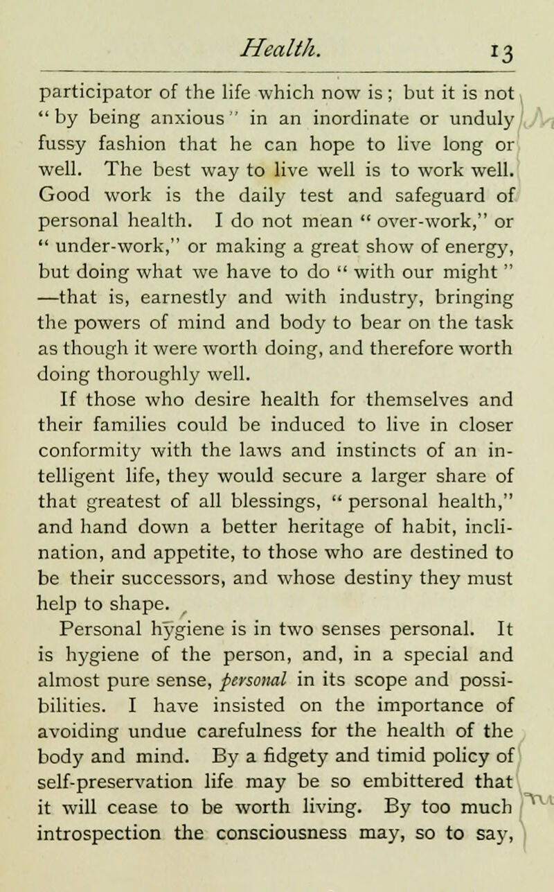 participator of the life which now is; but it is not by being anxious in an inordinate or unduly fussy fashion that he can hope to live long or well. The best way to live well is to work well. Good work is the daily test and safeguard of personal health. I do not mean  over-work, or  under-work, or making a great show of energy, but doing what we have to do  with our might  —that is, earnestly and with industry, bringing the powers of mind and body to bear on the task as though it were worth doing, and therefore worth doing thoroughly well. If those who desire health for themselves and their families could be induced to live in closer conformity with the laws and instincts of an in- telligent life, they would secure a larger share of that greatest of all blessings,  personal health, and hand down a better heritage of habit, incli- nation, and appetite, to those who are destined to be their successors, and whose destiny they must help to shape. Personal hygiene is in two senses personal. It is hygiene of the person, and, in a special and almost pure sense, personal in its scope and possi- bilities. I have insisted on the importance of avoiding undue carefulness for the health of the body and mind. By a fidgety and timid policy of self-preservation life may be so embittered that it will cease to be worth living. By too much introspection the consciousness may, so to say,