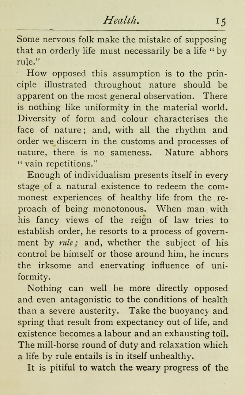 Some nervous folk make the mistake of supposing that an orderly life must necessarily be a life  by rule. How opposed this assumption is to the prin- ciple illustrated throughout nature should be apparent on the most general observation. There is nothing like uniformity in the material world. Diversity of form and colour characterises the face of nature; and, with all the rhythm and order we discern in the customs and processes of nature, there is no sameness. Nature abhors  vain repetitions. Enough of individualism presents itself in every stage of a natural existence to redeem the com- monest experiences of healthy life from the re- proach of being monotonous. When man with his fancy views of the reign of law tries to establish order, he resorts to a process of govern- ment by rule; and, whether the subject of his control be himself or those around him, he incurs the irksome and enervating influence of uni- formity. Nothing can well be more directly opposed and even antagonistic to the conditions of health than a severe austerity. Take the buoyancv and spring that result from expectancy out of life, and existence becomes a labour and an exhausting toil. The mill-horse round of duty and relaxation which a life by rule entails is in itself unhealthy. It is pitiful to watch the weary progress of the