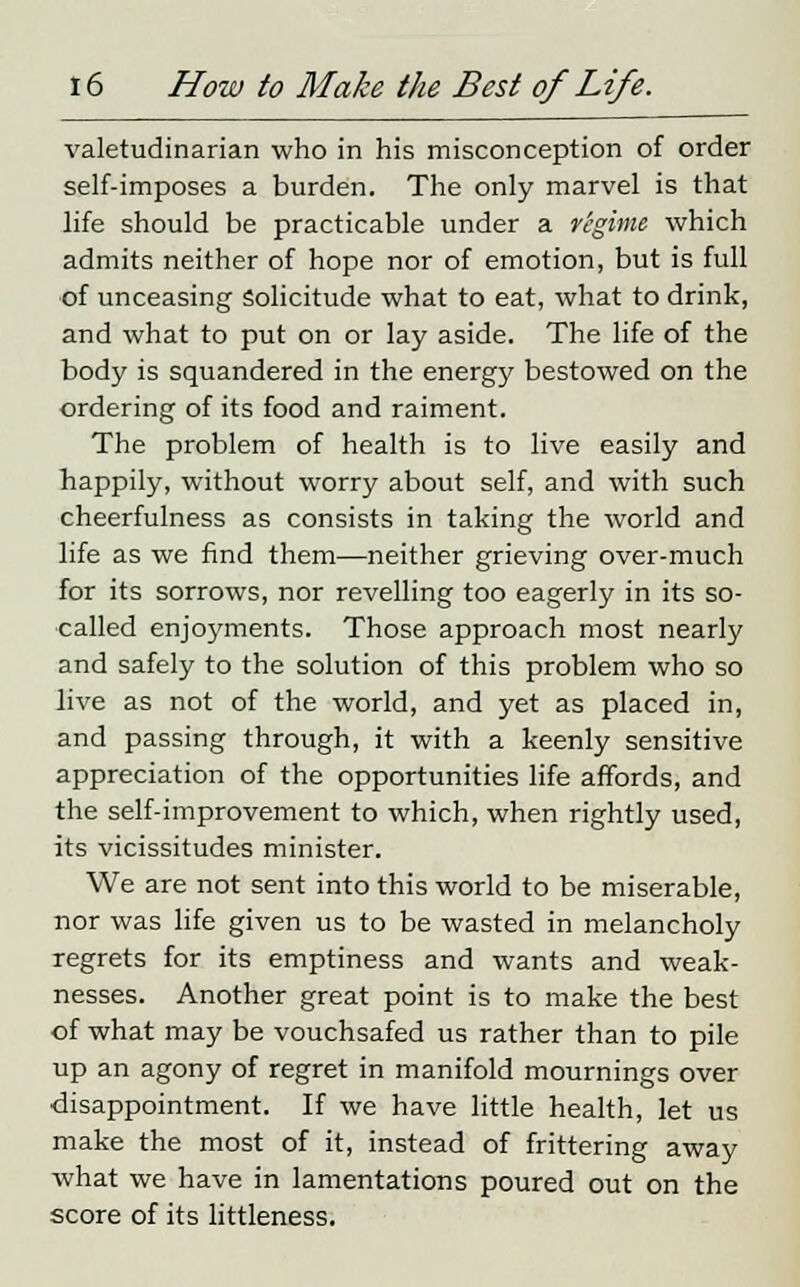 valetudinarian who in his misconception of order self-imposes a burden. The only marvel is that life should be practicable under a r'egime which admits neither of hope nor of emotion, but is full of unceasing solicitude what to eat, what to drink, and what to put on or lay aside. The life of the body is squandered in the energy bestowed on the ordering of its food and raiment. The problem of health is to live easily and happily, without worry about self, and with such cheerfulness as consists in taking the world and life as we find them—neither grieving over-much for its sorrows, nor revelling too eagerly in its so- called enjoyments. Those approach most nearly and safely to the solution of this problem who so live as not of the world, and yet as placed in, and passing through, it with a keenly sensitive appreciation of the opportunities life affords, and the self-improvement to which, when rightly used, its vicissitudes minister. We are not sent into this world to be miserable, nor was life given us to be wasted in melancholy regrets for its emptiness and wants and weak- nesses. Another great point is to make the best of what may be vouchsafed us rather than to pile up an agony of regret in manifold mournings over disappointment. If we have little health, let us make the most of it, instead of frittering away what we have in lamentations poured out on the score of its littleness.