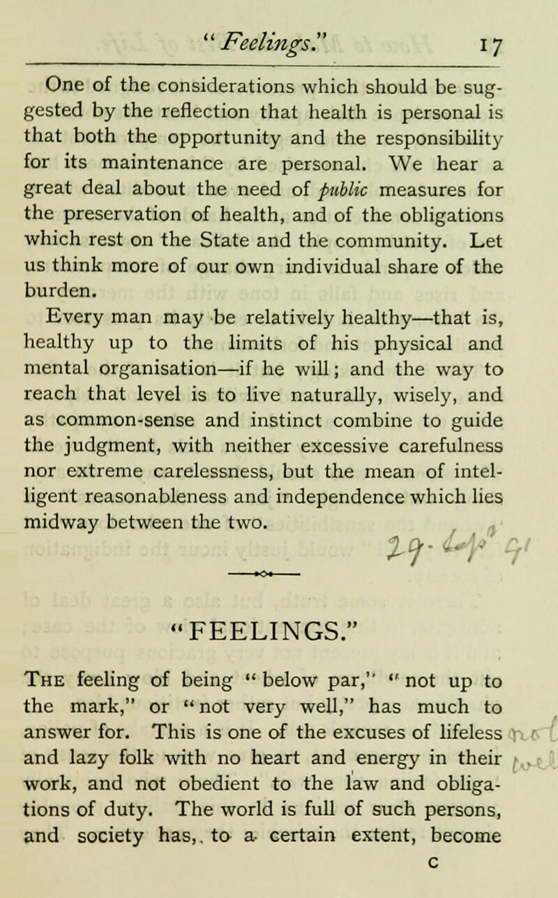 One of the considerations which should be sug- gested by the reflection that health is personal is that both the opportunity and the responsibility for its maintenance are personal. We hear a great deal about the need of public measures for the preservation of health, and of the obligations which rest on the State and the community. Let us think more of our own individual share of the burden. Every man may be relatively healthy—that is, healthy up to the limits of his physical and mental organisation—if he will; and the way to reach that level is to live naturally, wisely, and as common-sense and instinct combine to guide the judgment, with neither excessive carefulness nor extreme carelessness, but the mean of intel- ligent reasonableness and independence which lies midway between the two. FEELINGS. The feeling of being  below par,  not up to the mark, or  not very well, has much to answer for. This is one of the excuses of lifeless and lazy folk with no heart and energy in their work, and not obedient to the law and obliga- tions of duty. The world is full of such persons, and society has,, to a- certain extent, become c