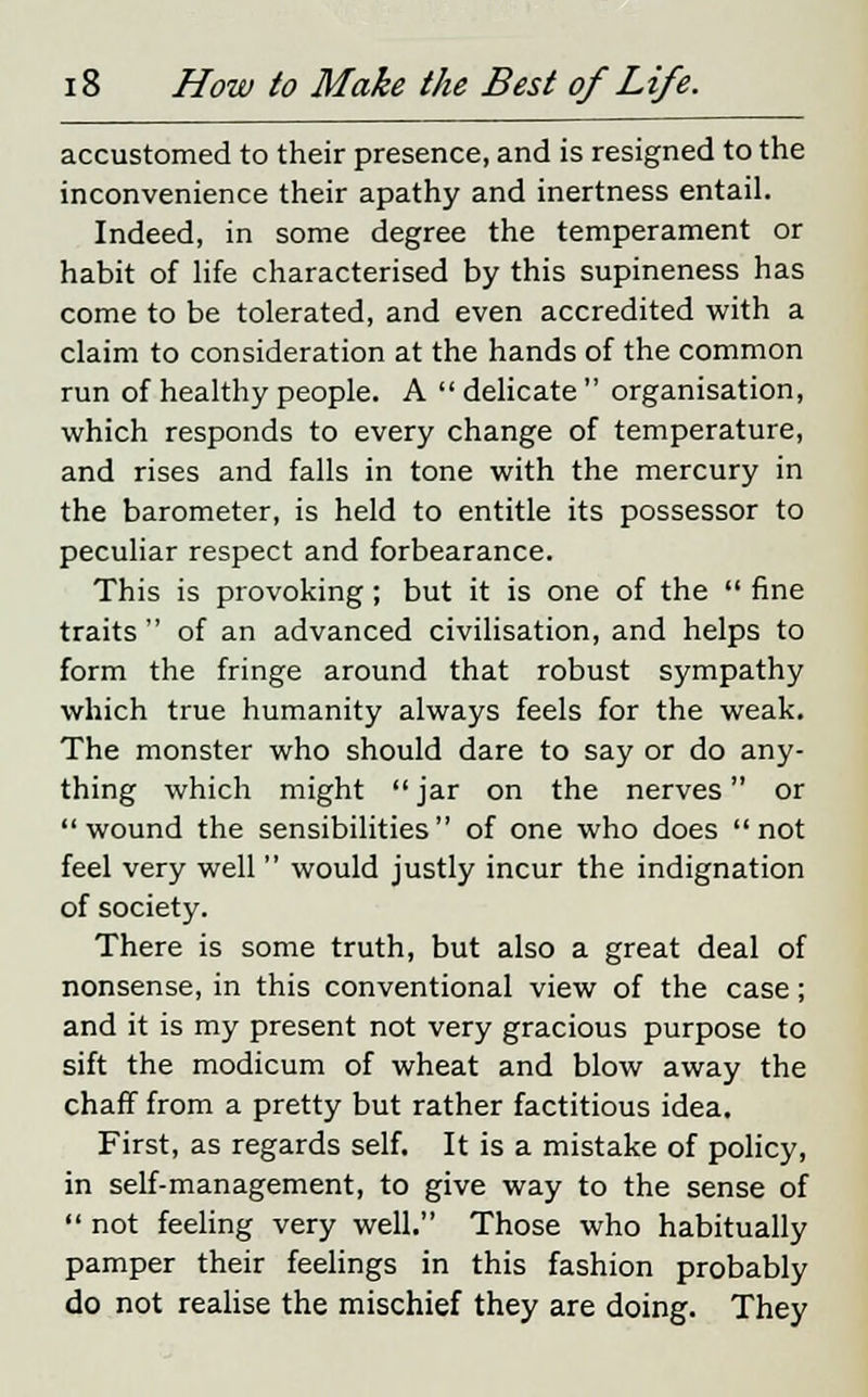 accustomed to their presence, and is resigned to the inconvenience their apathy and inertness entail. Indeed, in some degree the temperament or habit of life characterised by this supineness has come to be tolerated, and even accredited with a claim to consideration at the hands of the common run of healthy people. A  delicate  organisation, which responds to every change of temperature, and rises and falls in tone with the mercury in the barometer, is held to entitle its possessor to peculiar respect and forbearance. This is provoking; but it is one of the  fine traits  of an advanced civilisation, and helps to form the fringe around that robust sympathy which true humanity always feels for the weak. The monster who should dare to say or do any- thing which might  jar on the nerves or wound the sensibilities of one who does not feel very well  would justly incur the indignation of society. There is some truth, but also a great deal of nonsense, in this conventional view of the case; and it is my present not very gracious purpose to sift the modicum of wheat and blow away the chaff from a pretty but rather factitious idea. First, as regards self. It is a mistake of policy, in self-management, to give way to the sense of  not feeling very well. Those who habitually pamper their feelings in this fashion probably do not realise the mischief they are doing. They