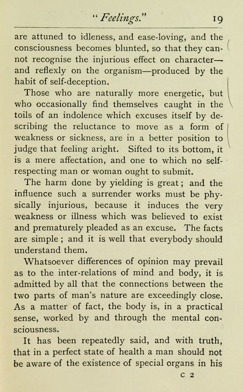 are attuned to idleness, and ease-loving, and the consciousness becomes blunted, so that they can- not recognise the injurious effect on character— and reflexly on the organism—produced by the habit of self-deception. Those who are naturally more energetic, but who occasionally find themselves caught in the toils of an indolence which excuses itself by de- scribing the reluctance to move as a form of weakness or sickness, are in a better position to judge that feeling aright. Sifted to its bottom, it is a mere affectation, and one to which no self- respecting man or woman ought to submit. The harm done by yielding is great; and the influence such a surrender works must be phy- sically injurious, because it induces the very weakness or illness which was believed to exist and prematurely pleaded as an excuse. The facts are simple ; and it is well that everybody should understand them. Whatsoever differences of opinion may prevail as to the inter-relations of mind and body, it is admitted by all that the connections between the two parts of man's nature are exceedingly close. As a matter of fact, the body is, in a practical sense, worked by and through the mental con- sciousness. It has been repeatedly said, and with truth, that in a perfect state of health a man should not be aware of the existence of special organs in his c 2