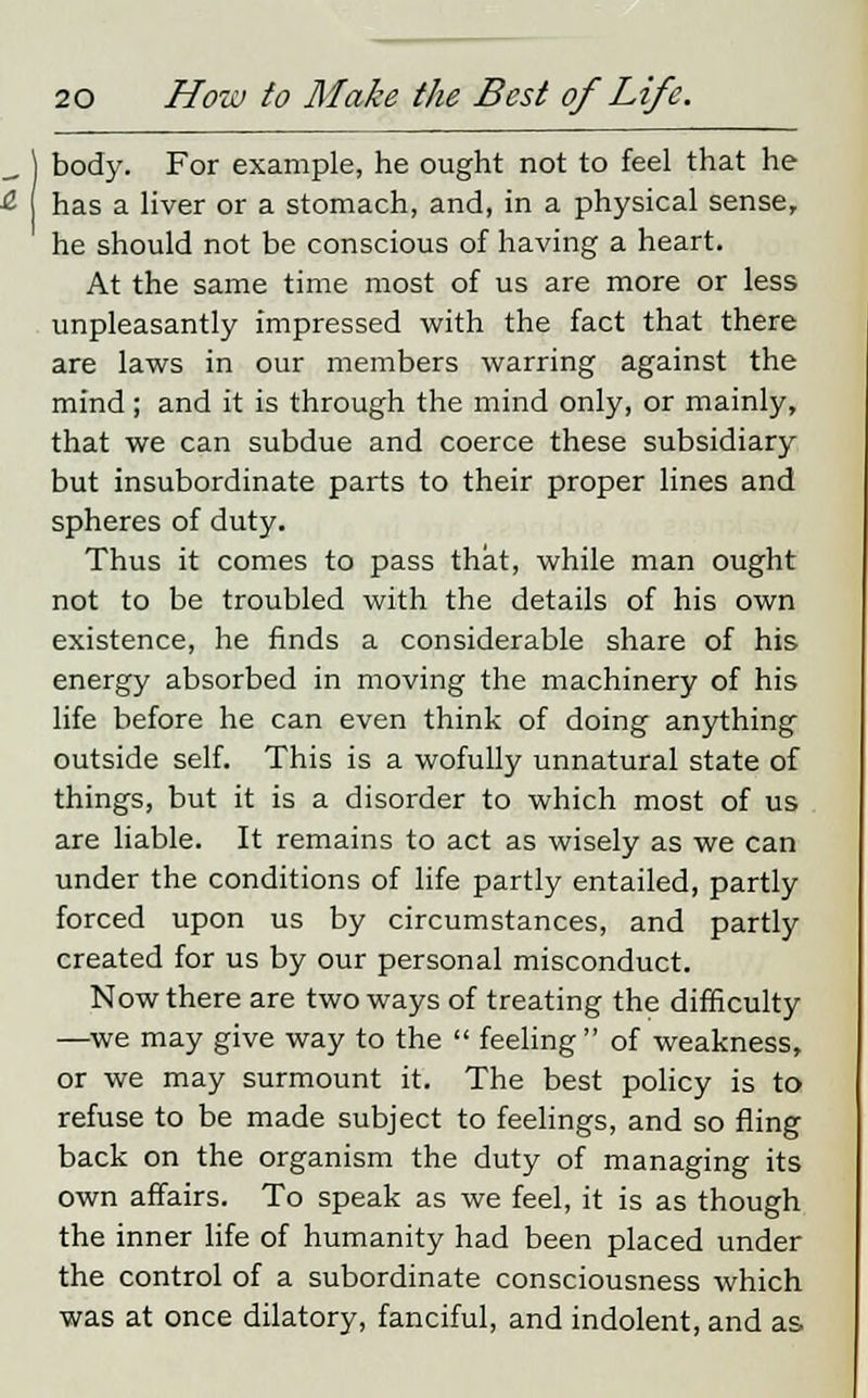 body. For example, he ought not to feel that he has a liver or a stomach, and, in a physical sense, he should not be conscious of having a heart. At the same time most of us are more or less unpleasantly impressed with the fact that there are laws in our members warring against the mind; and it is through the mind only, or mainly, that we can subdue and coerce these subsidiary but insubordinate parts to their proper lines and spheres of duty. Thus it comes to pass that, while man ought not to be troubled with the details of his own existence, he finds a considerable share of his energy absorbed in moving the machinery of his life before he can even think of doing anything outside self. This is a wofully unnatural state of things, but it is a disorder to which most of us are liable. It remains to act as wisely as we can under the conditions of life partly entailed, partly forced upon us by circumstances, and partly created for us by our personal misconduct. Now there are two ways of treating the difficulty —we may give way to the  feeling  of weakness, or we may surmount it. The best policy is to refuse to be made subject to feelings, and so fling back on the organism the duty of managing its own affairs. To speak as we feel, it is as though the inner life of humanity had been placed under the control of a subordinate consciousness which was at once dilatory, fanciful, and indolent, and as