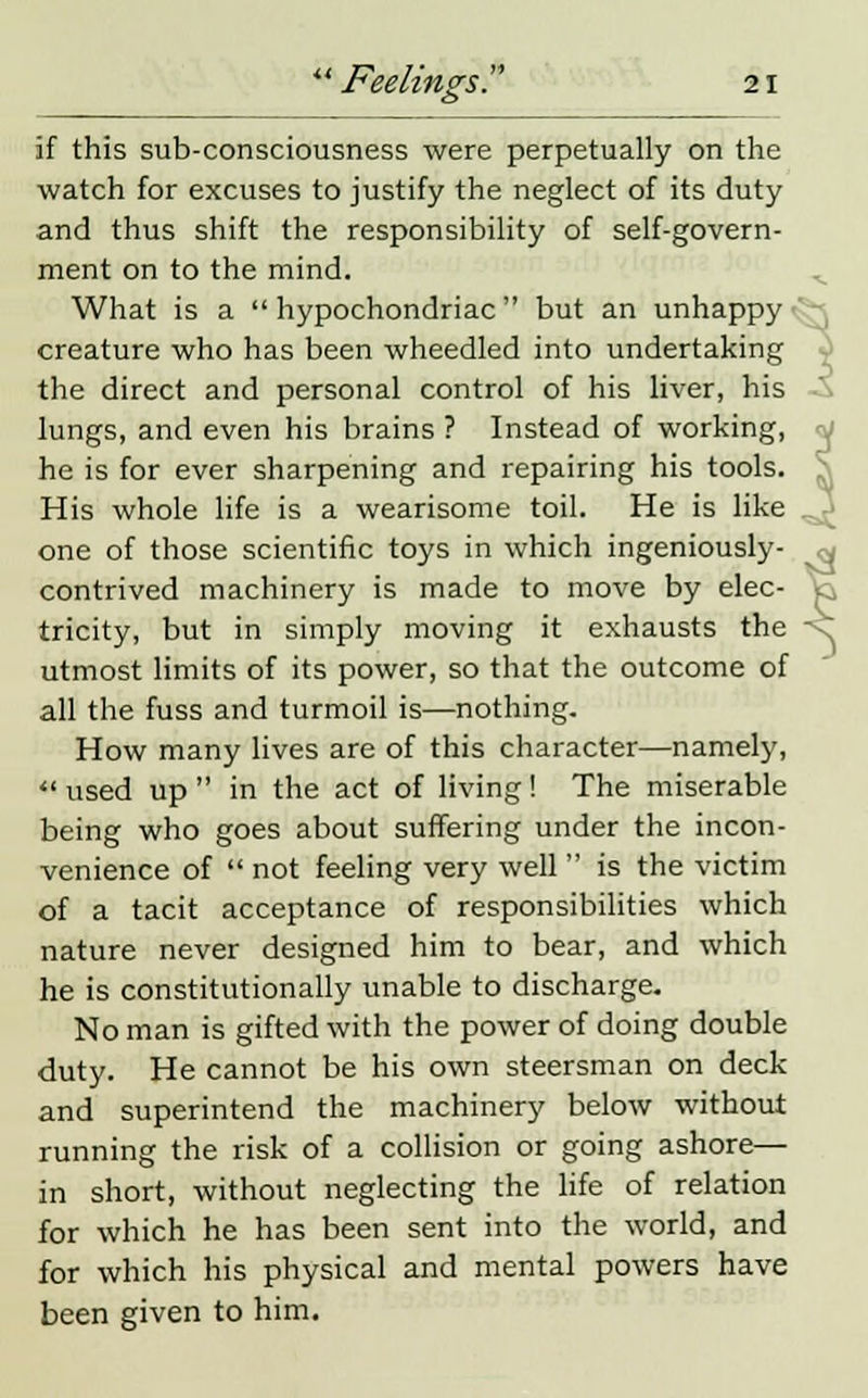if this sub-consciousness were perpetually on the watch for excuses to justify the neglect of its duty and thus shift the responsibility of self-govern- ment on to the mind. What is a hypochondriac but an unhappy creature who has been wheedled into undertaking the direct and personal control of his liver, his lungs, and even his brains ? Instead of working, he is for ever sharpening and repairing his tools. His whole life is a wearisome toil. He is like one of those scientific toys in which ingeniously- contrived machinery is made to move by elec- tricity, but in simply moving it exhausts the utmost limits of its power, so that the outcome of all the fuss and turmoil is—nothing. How many lives are of this character—namely, •< used up  in the act of living! The miserable being who goes about suffering under the incon- venience of  not feeling very well  is the victim of a tacit acceptance of responsibilities which nature never designed him to bear, and which he is constitutionally unable to discharge. No man is gifted with the power of doing double duty. He cannot be his own steersman on deck and superintend the machinery below without running the risk of a collision or going ashore— in short, without neglecting the life of relation for which he has been sent into the world, and for which his physical and mental powers have been given to him.