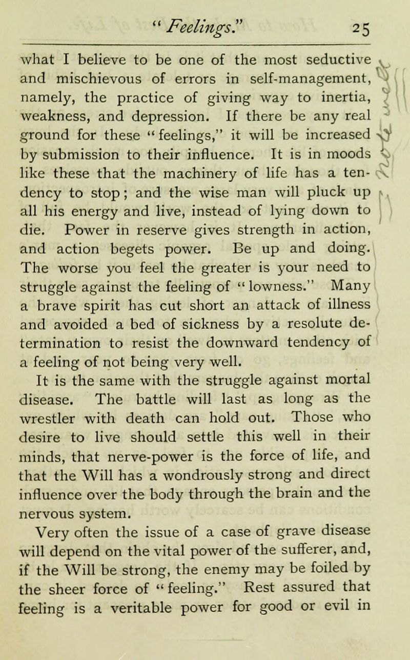 8 what I believe to be one of the most seductive v, and mischievous of errors in self-management, namely, the practice of giving way to inertia, , weakness, and depression. If there be any real ground for these  feelings, it will be increased x^ by submission to their influence. It is in moods '-■ like these that the machinery of life has a ten- - dency to stop; and the wise man will pluck up all his energy and live, instead of lying down to die. Power in reserve gives strength in action, and action begets power. Be up and doing. The worse you feel the greater is your need to struggle against the feeling of  lowness. Many a brave spirit has cut short an attack of illness and avoided a bed of sickness by a resolute de- termination to resist the downward tendency of a feeling of not being very well. It is the same with the struggle against mortal disease. The battle will last as long as the wrestler with death can hold out. Those who desire to live should settle this well in their minds, that nerve-power is the force of life, and that the Will has a wondrously strong and direct influence over the body through the brain and the nervous system. Very often the issue of a case of grave disease will depend on the vital power of the sufferer, and, if the Will be strong, the enemy may be foiled by the sheer force of feeling. Rest assured that feeling is a veritable power for good or evil in