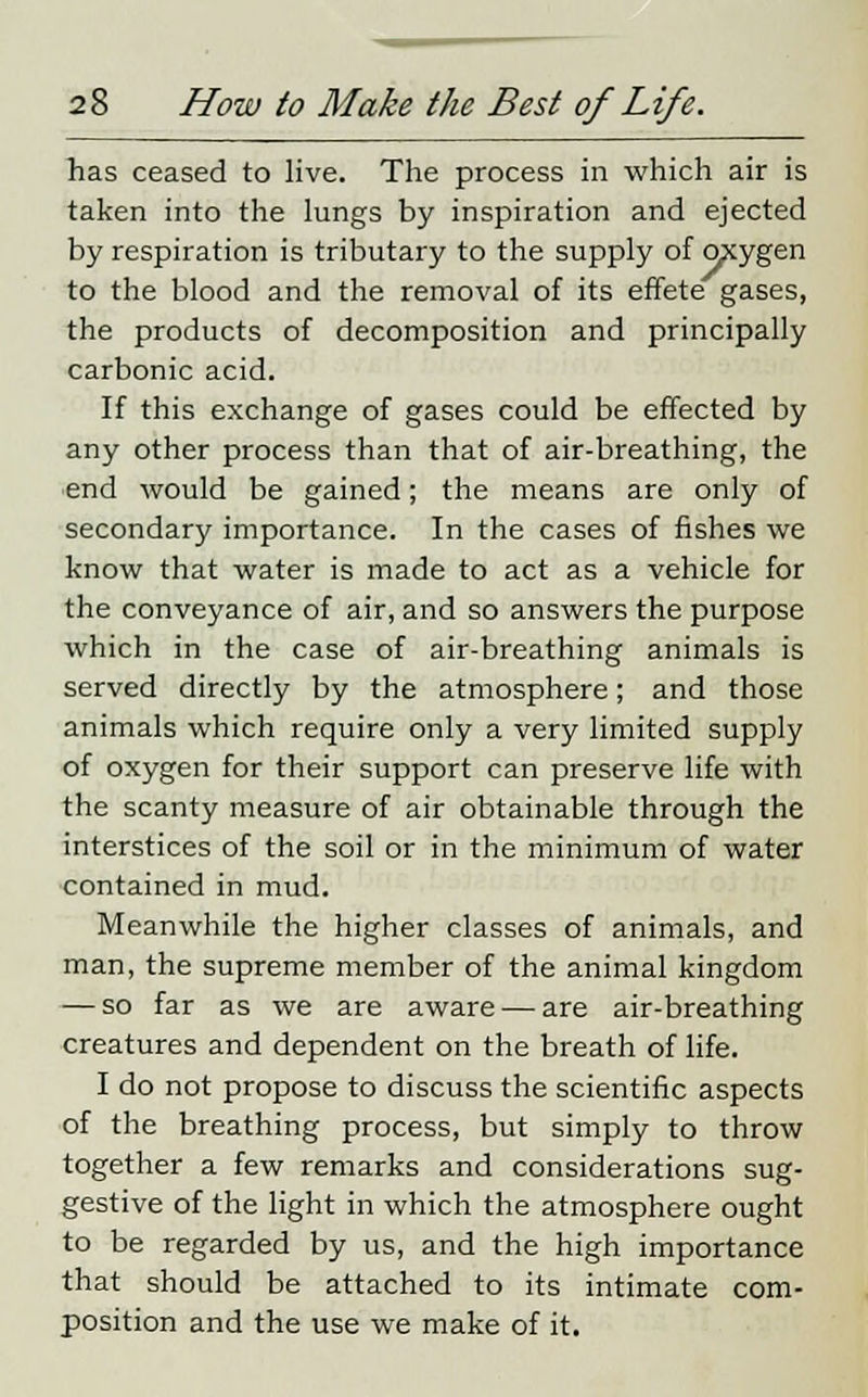 has ceased to live. The process in which air is taken into the lungs by inspiration and ejected by respiration is tributary to the supply of oxygen to the blood and the removal of its effete gases, the products of decomposition and principally carbonic acid. If this exchange of gases could be effected by any other process than that of air-breathing, the end would be gained; the means are only of secondary importance. In the cases of fishes we know that water is made to act as a vehicle for the conveyance of air, and so answers the purpose which in the case of air-breathing animals is served directly by the atmosphere; and those animals which require only a very limited supply of oxygen for their support can preserve life with the scanty measure of air obtainable through the interstices of the soil or in the minimum of water contained in mud. Meanwhile the higher classes of animals, and man, the supreme member of the animal kingdom — so far as we are aware — are air-breathing creatures and dependent on the breath of life. I do not propose to discuss the scientific aspects of the breathing process, but simply to throw together a few remarks and considerations sug- gestive of the light in which the atmosphere ought to be regarded by us, and the high importance that should be attached to its intimate com- position and the use we make of it.