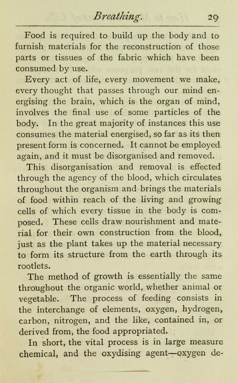 Food is required to build up the body and to furnish materials for the reconstruction of those parts or tissues of the fabric which have been consumed by use. Every act of life, every movement we make, every thought that passes through our mind en- ergising the brain, which is the organ of mind, involves the final use of some particles of the body. In the great majority of instances this use consumes the material energised, so far as its then present form is concerned. It cannot be employed again, and it must be disorganised and removed. This disorganisation and removal is effected through the agency of the blood, which circulates throughout the organism and brings the materials of food within reach of the living and growing cells of which every tissue in the body is com- posed. These cells draw nourishment and mate- rial for their own construction from the blood, just as the plant takes up the material necessary to form its structure from the earth through its rootlets. The method of growth is essentially the same throughout the organic world, whether animal or vegetable. The process of feeding consists in the interchange of elements, oxygen, hydrogen, carbon, nitrogen, and the like, contained in, or derived from, the food appropriated. In short, the vital process is in large measure chemical, and the oxydising agent—oxygen de-