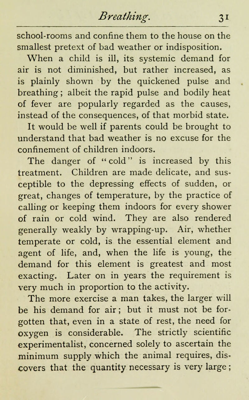 school-rooms and confine them to the house on the smallest pretext of bad weather or indisposition. When a child is ill, its systemic demand for air is not diminished, but rather increased, as is plainly shown by the quickened pulse and breathing; albeit the rapid pulse and bodily heat of fever are popularly regarded as the causes, instead of the consequences, of that morbid state. It would be well if parents could be brought to understand that bad weather is no excuse for the confinement of children indoors. The danger of cold is increased by this treatment. Children are made delicate, and sus- ceptible to the depressing effects of sudden, or great, changes of temperature, by the practice of calling or keeping them indoors for every shower of rain or cold wind. They are also rendered generally weakly by wrapping-up. Air, whether temperate or cold, is the essential element and agent of life, and, when the life is young, the demand for this element is greatest and most exacting. Later on in years the requirement is very much in proportion to the activity. The more exercise a man takes, the larger will be his demand for air; but it must not be for- gotten that, even in a state of rest, the need for oxygen is considerable. The strictly scientific experimentalist, concerned solely to ascertain the minimum supply which the animal requires, dis- covers that the quantity necessary is very large;