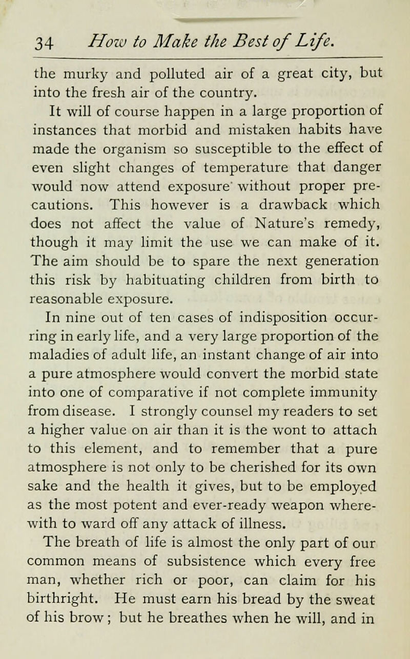 the murky and polluted air of a great city, but into the fresh air of the country. It will of course happen in a large proportion of instances that morbid and mistaken habits have made the organism so susceptible to the effect of even slight changes of temperature that danger would now attend exposure' without proper pre- cautions. This however is a drawback which does not affect the value of Nature's remedy, though it may limit the use we can make of it. The aim should be to spare the next generation this risk by habituating children from birth to reasonable exposure. In nine out of ten cases of indisposition occur- ring in early life, and a very large proportion of the maladies of adult life, an instant change of air into a pure atmosphere would convert the morbid state into one of comparative if not complete immunity from disease. I strongly counsel my readers to set a higher value on air than it is the wont to attach to this element, and to remember that a pure atmosphere is not only to be cherished for its own sake and the health it gives, but to be employed as the most potent and ever-ready weapon where- with to ward off any attack of illness. The breath of life is almost the only part of our common means of subsistence which every free man, whether rich or poor, can claim for his birthright. He must earn his bread by the sweat of his brow; but he breathes when he will, and in