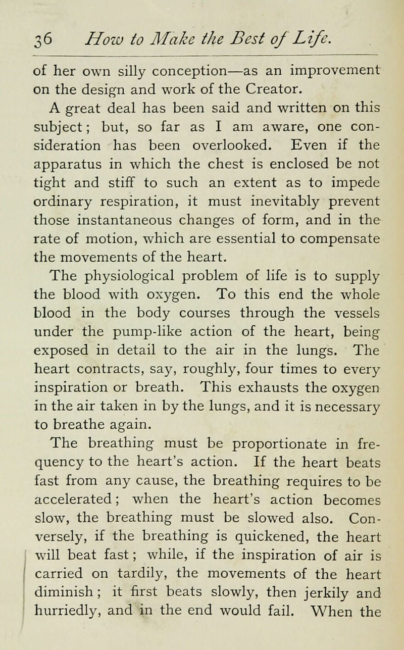 of her own silly conception—as an improvement on the design and work of the Creator. A great deal has been said and written on this subject; but, so far as I am aware, one con- sideration has been overlooked. Even if the apparatus in which the chest is enclosed be not tight and stiff to such an extent as to impede ordinary respiration, it must inevitably prevent those instantaneous changes of form, and in the rate of motion, which are essential to compensate the movements of the heart. The physiological problem of life is to supply the blood with oxygen. To this end the whole blood in the body courses through the vessels under the pump-like action of the heart, being exposed in detail to the air in the lungs. The heart contracts, say, roughly, four times to every inspiration or breath. This exhausts the oxygen in the air taken in by the lungs, and it is necessary to breathe again. The breathing must be proportionate in fre- quency to the heart's action. If the heart beats fast from any cause, the breathing requires to be accelerated; when the heart's action becomes slow, the breathing must be slowed also. Con- versely, if the breathing is quickened, the heart will beat fast; while, if the inspiration of air is carried on tardily, the movements of the heart diminish ; it first beats slowly, then jerkily and hurriedly, and in the end would fail. When the