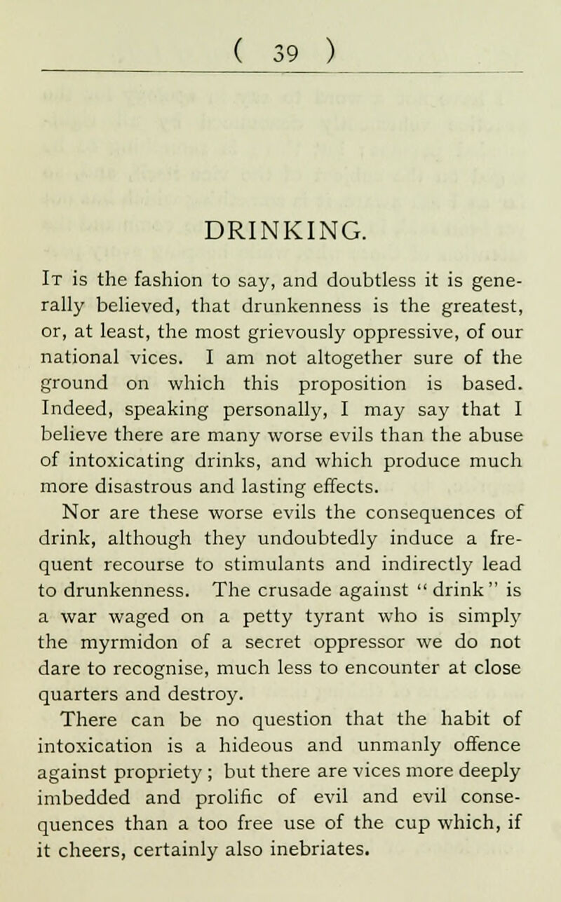 DRINKING. It is the fashion to say, and doubtless it is gene- rally believed, that drunkenness is the greatest, or, at least, the most grievously oppressive, of our national vices. I am not altogether sure of the ground on which this proposition is based. Indeed, speaking personally, I may say that I believe there are many worse evils than the abuse of intoxicating drinks, and which produce much more disastrous and lasting effects. Nor are these worse evils the consequences of drink, although they undoubtedly induce a fre- quent recourse to stimulants and indirectly lead to drunkenness. The crusade against  drink is a war waged on a petty tyrant who is simply the myrmidon of a secret oppressor we do not dare to recognise, much less to encounter at close quarters and destroy. There can be no question that the habit of intoxication is a hideous and unmanly offence against propriety ; but there are vices more deeply imbedded and prolific of evil and evil conse- quences than a too free use of the cup which, if it cheers, certainly also inebriates.