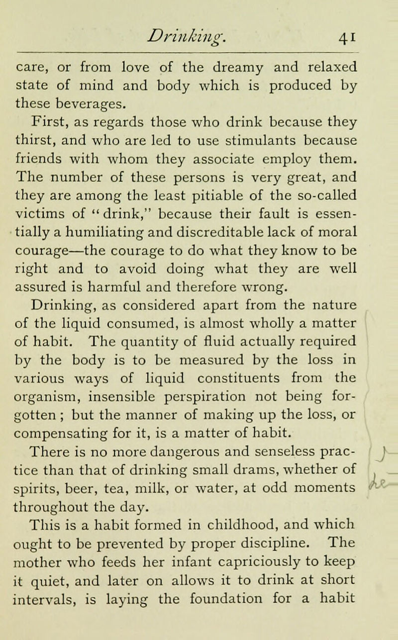 care, or from love of the dreamy and relaxed state of mind and body which is produced by these beverages. First, as regards those who drink because they thirst, and who are led to use stimulants because friends with whom they associate employ them. The number of these persons is very great, and they are among the least pitiable of the so-called victims of  drink, because their fault is essen- tially a humiliating and discreditable lack of moral courage—the courage to do what they know to be right and to avoid doing what they are well assured is harmful and therefore wrong. Drinking, as considered apart from the nature of the liquid consumed, is almost wholly a matter of habit. The quantity of fluid actually required by the body is to be measured by the loss in various ways of liquid constituents from the organism, insensible perspiration not being for- gotten ; but the manner of making up the loss, or compensating for it, is a matter of habit. There is no more dangerous and senseless prac- tice than that of drinking small drams, whether of spirits, beer, tea, milk, or water, at odd moments throughout the day. This is a habit formed in childhood, and which ought to be prevented by proper discipline. The mother who feeds her infant capriciously to keep it quiet, and later on allows it to drink at short intervals, is laying the foundation for a habit