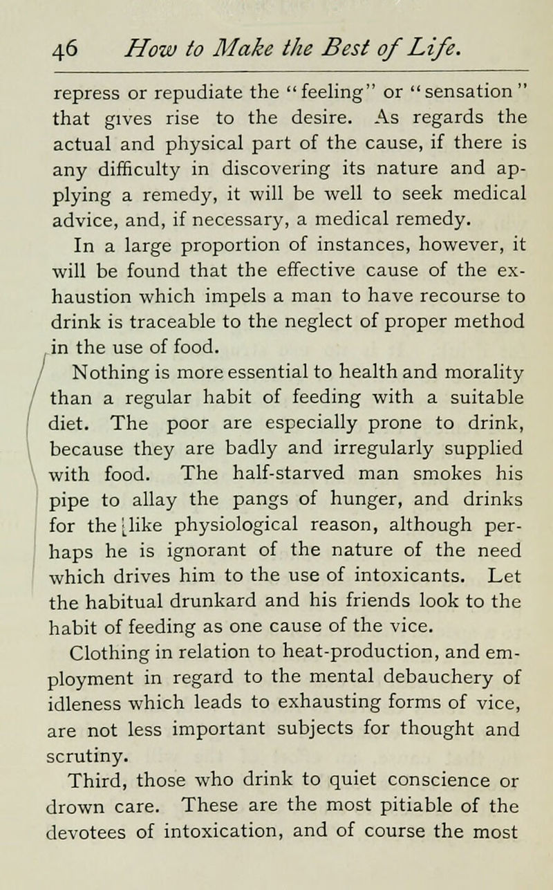 repress or repudiate the feeling or sensation that gives rise to the desire. As regards the actual and physical part of the cause, if there is any difficulty in discovering its nature and ap- plying a remedy, it will be well to seek medical advice, and, if necessary, a medical remedy. In a large proportion of instances, however, it will be found that the effective cause of the ex- haustion which impels a man to have recourse to drink is traceable to the neglect of proper method in the use of food. Nothing is more essential to health and morality than a regular habit of feeding with a suitable diet. The poor are especially prone to drink, because they are badly and irregularly supplied with food. The half-starved man smokes his pipe to allay the pangs of hunger, and drinks for the [like physiological reason, although per- haps he is ignorant of the nature of the need which drives him to the use of intoxicants. Let the habitual drunkard and his friends look to the habit of feeding as one cause of the vice. Clothing in relation to heat-production, and em- ployment in regard to the mental debauchery of idleness which leads to exhausting forms of vice, are not less important subjects for thought and scrutiny. Third, those who drink to quiet conscience or drown care. These are the most pitiable of the devotees of intoxication, and of course the most