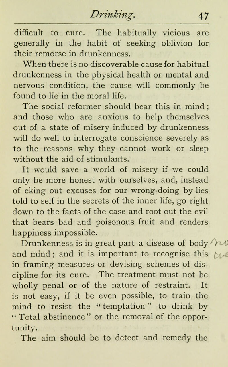 difficult to cure. The habitually vicious are generally in the habit of seeking oblivion for their remorse in drunkenness. When there is no discoverable cause for habitual drunkenness in the physical health or mental and nervous condition, the cause will commonly be found to lie in the moral life. The social reformer should bear this in mind; and those who are anxious to help themselves out of a state of misery induced by drunkenness will do well to interrogate conscience severely as to the reasons why they cannot work or sleep without the aid of stimulants. It would save a world of misery if we could only be more honest with ourselves, and, instead of eking out excuses for our wrong-doing by lies told to self in the secrets of the inner life, go right down to the facts of the case and root out the evil that bears bad and poisonous fruit and renders happiness impossible. Drunkenness is in great part a disease of bodyOT^t) and mind; and it is important to recognise this in framing measures or devising schemes of dis- cipline for its cure. The treatment must not be wholly penal or of the nature of restraint. It is not easy, if it be even possible, to train the mind to resist the temptation to drink by  Total abstinence or the removal of the oppor- tunity. The aim should be to detect and remedy the