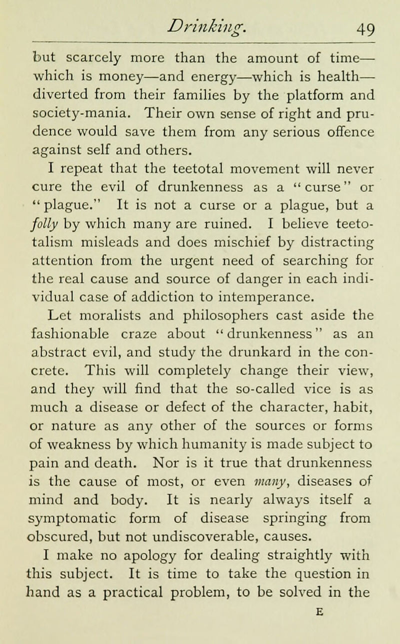 but scarcely more than the amount of time— which is money—and energy—which is health— diverted from their families by the platform and society-mania. Their own sense of right and pru- dence would save them from any serious offence against self and others. I repeat that the teetotal movement will never cure the evil of drunkenness as a curse or  plague. It is not a curse or a plague, but a folly by which many are ruined. I believe teeto- talism misleads and does mischief by distracting attention from the urgent need of searching for the real cause and source of danger in each indi- vidual case of addiction to intemperance. Let moralists and philosophers cast aside the fashionable craze about drunkenness as an abstract evil, and study the drunkard in the con- crete. This will completely change their view, and they will find that the so-called vice is as much a disease or defect of the character, habit, or nature as any other of the sources or forms of weakness by which humanity is made subject to pain and death. Nor is it true that drunkenness is the cause of most, or even many, diseases of mind and body. It is nearly always itself a symptomatic form of disease springing from obscured, but not undiscoverable, causes. I make no apology for dealing straightly with this subject. It is time to take the question in hand as a practical problem, to be solved in the E