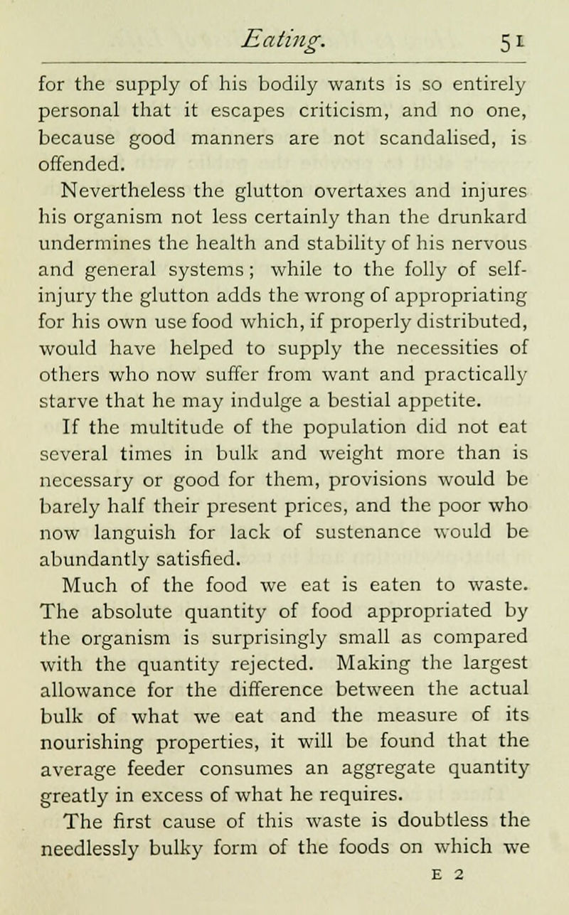 for the supply of his bodily wants is so entirely personal that it escapes criticism, and no one, because good manners are not scandalised, is offended. Nevertheless the glutton overtaxes and injures his organism not less certainly than the drunkard undermines the health and stability of his nervous and general systems ; while to the folly of self- injury the glutton adds the wrong of appropriating for his own use food which, if properly distributed, would have helped to supply the necessities of others who now suffer from want and practically starve that he may indulge a bestial appetite. If the multitude of the population did not eat several times in bulk and weight more than is necessary or good for them, provisions would be barely half their present prices, and the poor who now languish for lack of sustenance would be abundantly satisfied. Much of the food we eat is eaten to waste. The absolute quantity of food appropriated by the organism is surprisingly small as compared with the quantity rejected. Making the largest allowance for the difference between the actual bulk of what we eat and the measure of its nourishing properties, it will be found that the average feeder consumes an aggregate quantity greatly in excess of what he requires. The first cause of this waste is doubtless the needlessly bulky form of the foods on which we
