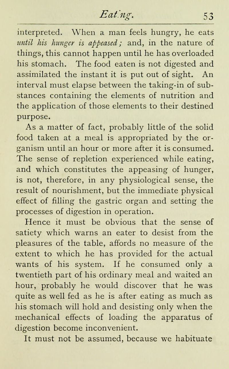 interpreted. When a man feels hungry, he eats until his hunger is appeased; and, in the nature of things, this cannot happen until he has overloaded his stomach. The food eaten is not digested and assimilated the instant it is put out of sight. An interval must elapse between the taking-in of sub- stances containing the elements of nutrition and the application of those elements to their destined purpose. As a matter of fact, probably little of the solid food taken at a meal is appropriated by the or- ganism until an hour or more after it is consumed. The sense of repletion experienced while eating, and which constitutes the appeasing of hunger, is not, therefore, in any physiological sense, the result of nourishment, but the immediate physical effect of filling the gastric organ and setting the processes of digestion in operation. Hence it must be obvious that the sense of satiety which warns an eater to desist from the pleasures of the table, affords no measure of the extent to which he has provided for the actual wants of his system. If he consumed only a twentieth part of his ordinary meal and waited an hour, probably he would discover that he was quite as well fed as he is after eating as much as his stomach will hold and desisting only when the mechanical effects of loading the apparatus of digestion become inconvenient. It must not be assumed, because we habituate