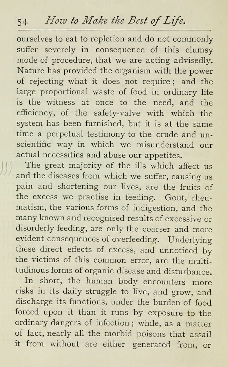 ourselves to eat to repletion and do not commonly suffer severely in consequence of this clumsy mode of procedure, that we are acting advisedly. Nature has provided the organism with the power of rejecting what it does not require ; and the large proportional waste of food in ordinary life is the witness at once to the need, and the efficiency, of the safety-valve with which the system has been furnished, but it is at the same time a perpetual testimony to the crude and un- scientific way in which we misunderstand our actual necessities and abuse our appetites. The great majority of the ills which affect us and the diseases from which we suffer, causing us pain and shortening our lives, are the fruits of the excess we practise in feeding. Gout, rheu- matism, the various forms of indigestion, and the many known and recognised results of excessive or disorderly feeding, are only the coarser and more evident consequences of overfeeding. Underlying these direct effects of excess, and unnoticed by the victims of this common error, are the multi- tudinous forms of organic disease and disturbance. In short, the human body encounters more risks in its daily struggle to live, and grow, and discharge its functions, under the burden of food forced upon it than it runs by exposure to the ordinary dangers of infection ; while, as a matter of fact, nearly all the morbid poisons that assail it from without are either generated from, or