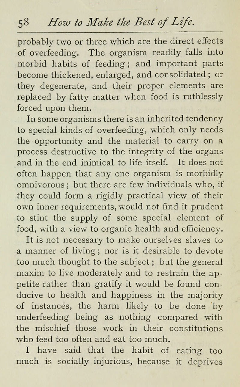 probably two or three which are the direct effects of overfeeding. The organism readily falls into morbid habits of feeding; and important parts become thickened, enlarged, and consolidated ; or they degenerate, and their proper elements are replaced by fatty matter when food is ruthlessly forced upon them. In some organisms there is an inherited tendency to special kinds of overfeeding, which only needs the opportunity and the material to carry on a process destructive to the integrity of the organs and in the end inimical to life itself. It does not often happen that any one organism is morbidly omnivorous; but there are few individuals who, if they could form a rigidly practical view of their own inner requirements, would not find it prudent to stint the supply of some special element of food, with a view to organic health and efficiency. It is not necessary to make ourselves slaves to a manner of living; nor is it desirable to devote too much thought to the subject; but the general maxim to live moderately and to restrain the ap- petite rather than gratify it would be found con- ducive to health and happiness in the majority of instances, the harm likely to be done by underfeeding being as nothing compared with the mischief those work in their constitutions who feed too often and eat too much. I have said that the habit of eating too much is socially injurious, because it deprives