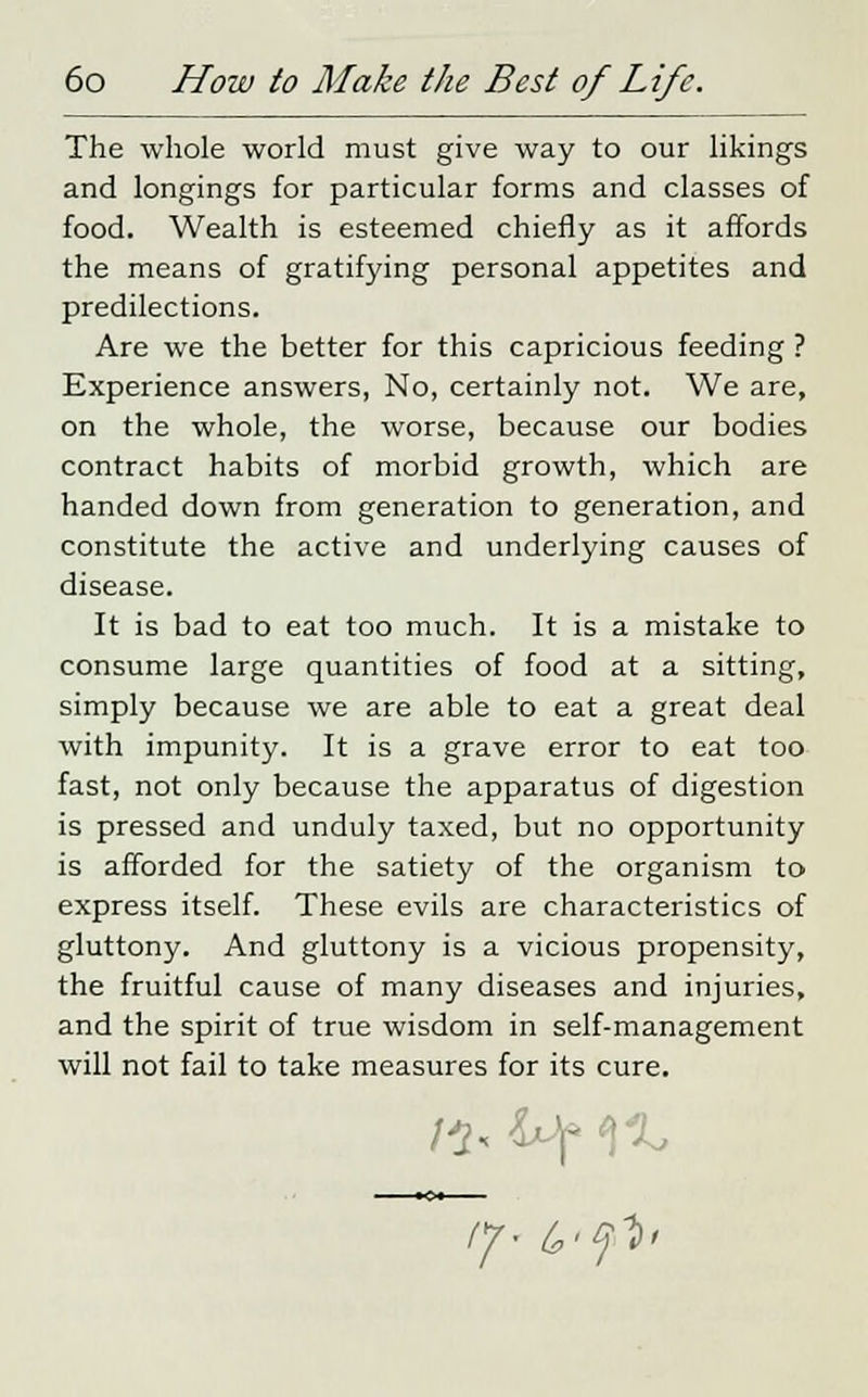 The whole world must give way to our likings and longings for particular forms and classes of food. Wealth is esteemed chiefly as it affords the means of gratifying personal appetites and predilections. Are we the better for this capricious feeding ? Experience answers, No, certainly not. We are, on the whole, the worse, because our bodies contract habits of morbid growth, which are handed down from generation to generation, and constitute the active and underlying causes of disease. It is bad to eat too much. It is a mistake to consume large quantities of food at a sitting, simply because we are able to eat a great deal with impunity. It is a grave error to eat too fast, not only because the apparatus of digestion is pressed and unduly taxed, but no opportunity is afforded for the satiety of the organism to express itself. These evils are characteristics of gluttony. And gluttony is a vicious propensity, the fruitful cause of many diseases and injuries, and the spirit of true wisdom in self-management will not fail to take measures for its cure.