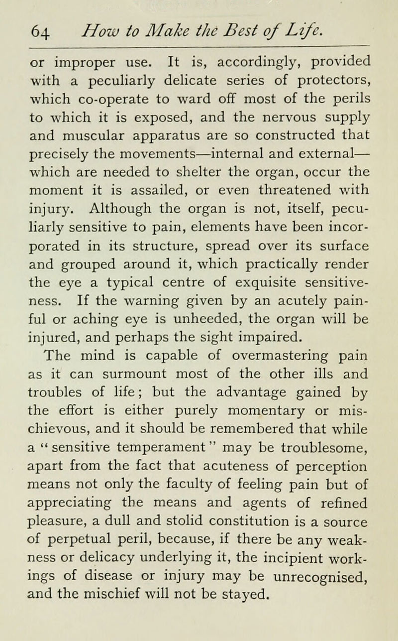 or improper use. It is, accordingly, provided with a peculiarly delicate series of protectors, which co-operate to ward off most of the perils to which it is exposed, and the nervous supply and muscular apparatus are so constructed that precisely the movements—internal and external— which are needed to shelter the organ, occur the moment it is assailed, or even threatened with injury. Although the organ is not, itself, pecu- liarly sensitive to pain, elements have been incor- porated in its structure, spread over its surface and grouped around it, which practically render the eye a typical centre of exquisite sensitive- ness. If the warning given by an acutely pain- ful or aching eye is unheeded, the organ will be injured, and perhaps the sight impaired. The mind is capable of overmastering pain as it can surmount most of the other ills and troubles of life; but the advantage gained by the effort is either purely momentary or mis- chievous, and it should be remembered that while a  sensitive temperament  may be troublesome, apart from the fact that acuteness of perception means not only the faculty of feeling pain but of appreciating the means and agents of refined pleasure, a dull and stolid constitution is a source of perpetual peril, because, if there be any weak- ness or delicacy underlying it, the incipient work- ings of disease or injury may be unrecognised, and the mischief will not be stayed.