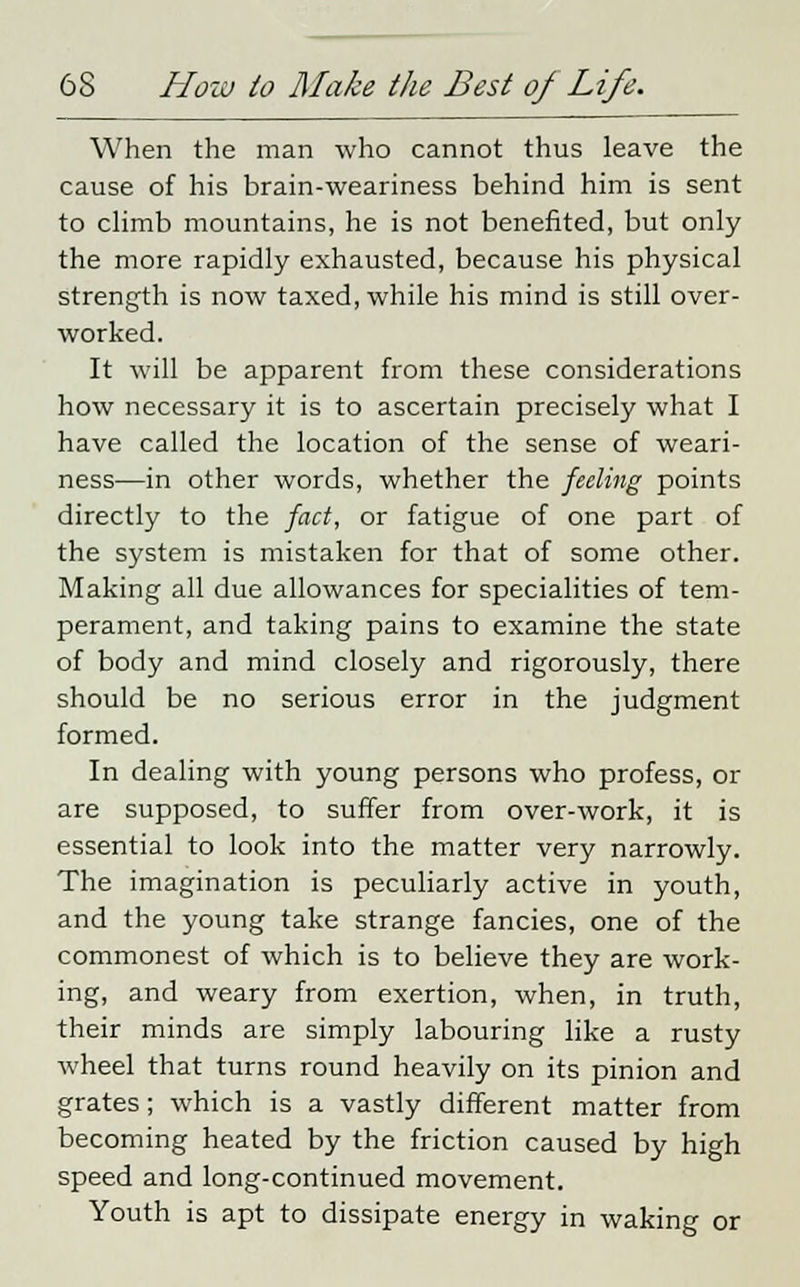 When the man who cannot thus leave the cause of his brain-weariness behind him is sent to climb mountains, he is not benefited, but only the more rapidly exhausted, because his physical strength is now taxed, while his mind is still over- worked. It will be apparent from these considerations how necessary it is to ascertain precisely what I have called the location of the sense of weari- ness—in other words, whether the feeling points directly to the fact, or fatigue of one part of the system is mistaken for that of some other. Making all due allowances for specialities of tem- perament, and taking pains to examine the state of body and mind closely and rigorously, there should be no serious error in the judgment formed. In dealing with young persons who profess, or are supposed, to suffer from over-work, it is essential to look into the matter very narrowly. The imagination is peculiarly active in youth, and the young take strange fancies, one of the commonest of which is to believe they are work- ing, and weary from exertion, when, in truth, their minds are simply labouring like a rusty wheel that turns round heavily on its pinion and grates; which is a vastly different matter from becoming heated by the friction caused by high speed and long-continued movement. Youth is apt to dissipate energy in waking or