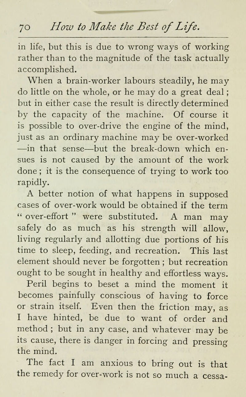 in life, but this is due to wrong ways of working rather than to the magnitude of the task actually accomplished. When a brain-worker labours steadily, he may do little on the whole, or he may do a great deal ; but in either case the result is directly determined by the capacity of the machine. Of course it is possible to over-drive the engine of the mind, just as an ordinary machine may be over-worked —in that sense—but the break-down which en- sues is not caused by the amount of the work done ; it is the consequence of trying to work too rapidly. A better notion of what happens in supposed cases of over-work would be obtained if the term  over-effort  were substituted. A man may safely do as much as his strength will allow, living regularly and allotting due portions of his time to sleep, feeding, and recreation. This last element should never be forgotten ; but recreation ought to be sought in healthy and effortless ways. Peril begins to beset a mind the moment it becomes painfully conscious of having to force or strain itself. Even then the friction may, as I have hinted, be due to want of order and method ; but in any case, and whatever may be its cause, there is danger in forcing and pressing the mind. The fact I am anxious to bring out is that the remedy for over-work is not so much a cessa-