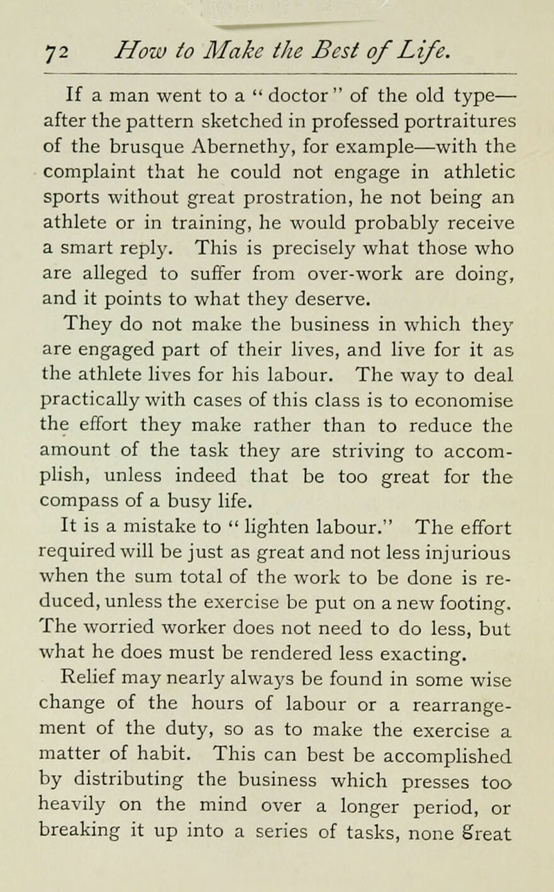 If a man went to a  doctor of the old type— after the pattern sketched in professed portraitures of the brusque Abernethy, for example—with the complaint that he could not engage in athletic sports without great prostration, he not being an athlete or in training, he would probably receive a smart reply. This is precisely what those who are alleged to suffer from over-work are doing, and it points to what they deserve. They do not make the business in which they are engaged part of their lives, and live for it as the athlete lives for his labour. The way to deal practically with cases of this class is to economise the effort they make rather than to reduce the amount of the task they are striving to accom- plish, unless indeed that be too great for the compass of a busy life. It is a mistake to  lighten labour. The effort required will be just as great and not less injurious when the sum total of the work to be done is re- duced, unless the exercise be put on a new footing. The worried worker does not need to do less, but what he does must be rendered less exacting. Relief may nearly always be found in some wise change of the hours of labour or a rearrange- ment of the duty, so as to make the exercise a matter of habit. This can best be accomplished by distributing the business which presses too heavily on the mind over a longer period, or breaking it up into a series of tasks, none great