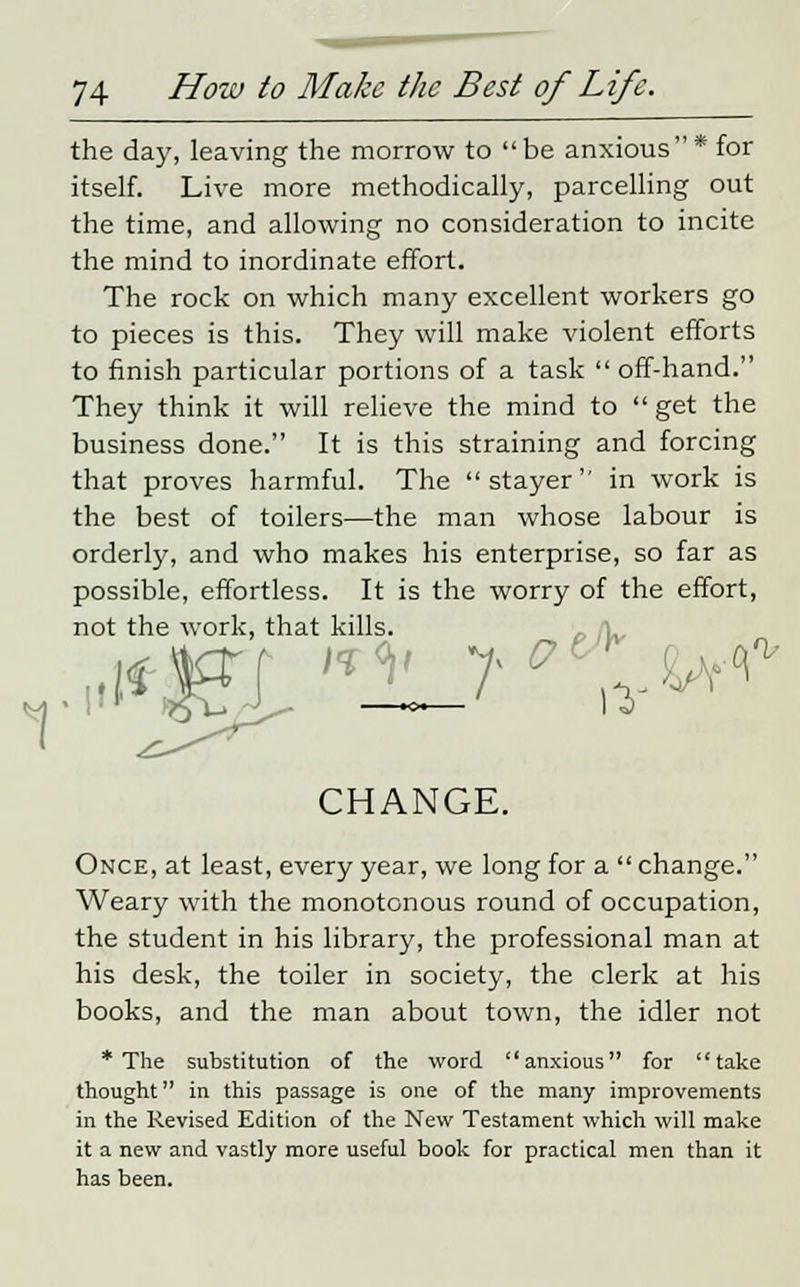 the day, leaving the morrow to be anxious* for itself. Live more methodically, parcelling out the time, and allowing no consideration to incite the mind to inordinate effort. The rock on which many excellent workers go to pieces is this. They will make violent efforts to finish particular portions of a task  off-hand. They think it will relieve the mind to get the business done. It is this straining and forcing that proves harmful. The stayer in work is the best of toilers—the man whose labour is orderly, and who makes his enterprise, so far as possible, effortless. It is the worry of the effort, not the work, that kills. CHANGE. Once, at least, every year, we long for a  change. Weary with the monotonous round of occupation, the student in his library, the professional man at his desk, the toiler in society, the clerk at his books, and the man about town, the idler not * The substitution of the word anxious for take thought in this passage is one of the many improvements in the Revised Edition of the New Testament which will make it a new and vastly more useful book for practical men than it has been.