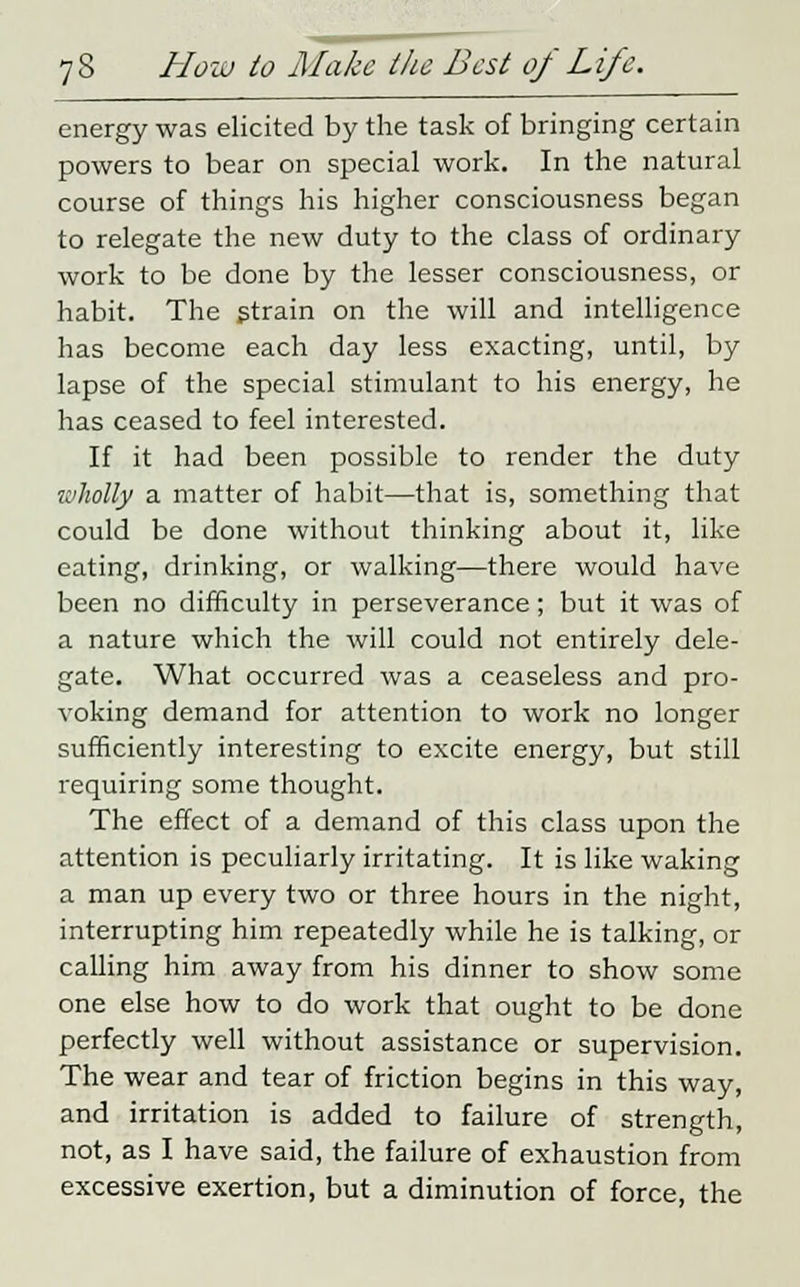 energy was elicited by the task of bringing certain powers to bear on special work. In the natural course of things his higher consciousness began to relegate the new duty to the class of ordinary work to be done by the lesser consciousness, or habit. The strain on the will and intelligence has become each day less exacting, until, by lapse of the special stimulant to his energy, he has ceased to feel interested. If it had been possible to render the duty wholly a matter of habit—that is, something that could be done without thinking about it, like eating, drinking, or walking—there would have been no difficulty in perseverance; but it was of a nature which the will could not entirely dele- gate. What occurred was a ceaseless and pro- voking demand for attention to work no longer sufficiently interesting to excite energy, but still requiring some thought. The effect of a demand of this class upon the attention is peculiarly irritating. It is like waking a man up every two or three hours in the night, interrupting him repeatedly while he is talking, or calling him away from his dinner to show some one else how to do work that ought to be done perfectly well without assistance or supervision. The wear and tear of friction begins in this way, and irritation is added to failure of strength, not, as I have said, the failure of exhaustion from excessive exertion, but a diminution of force, the