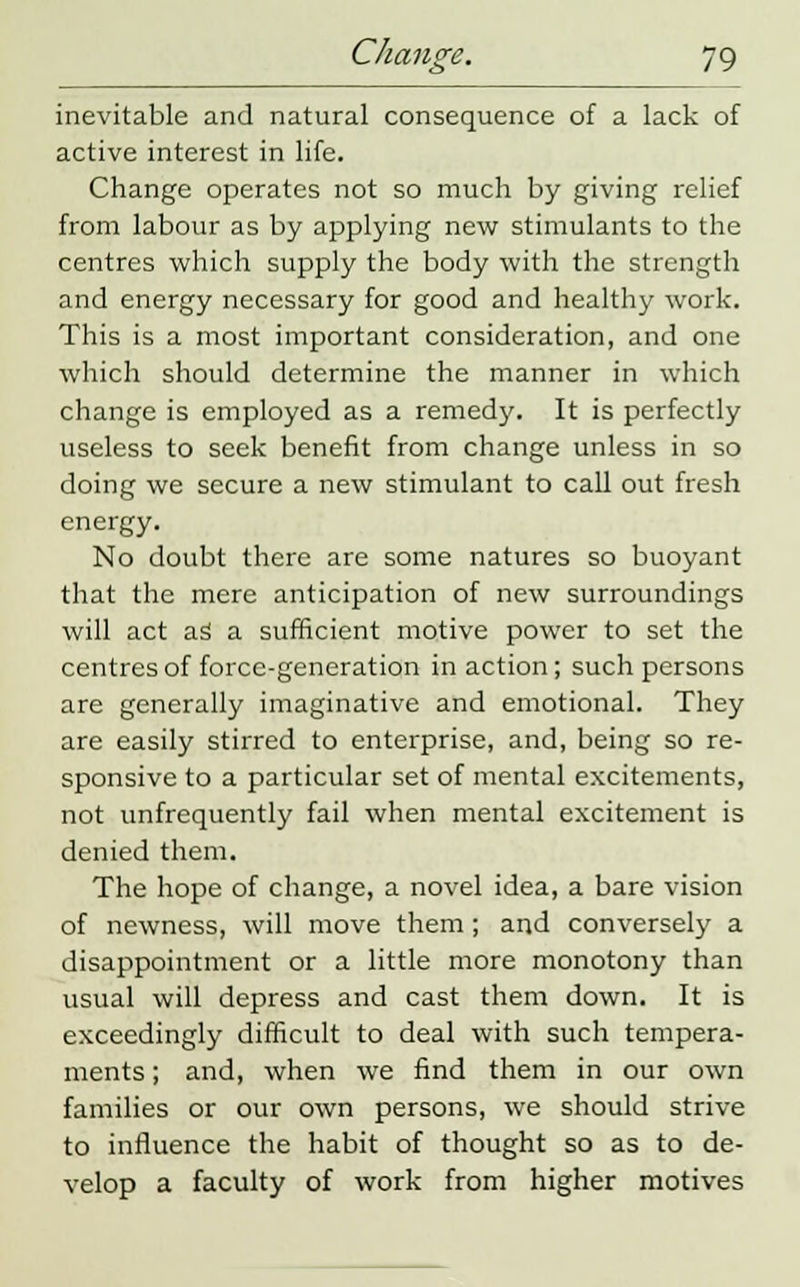inevitable and natural consequence of a lack of active interest in life. Change operates not so much by giving relief from labour as by applying new stimulants to the centres which supply the body with the strength and energy necessary for good and healthy work. This is a most important consideration, and one which should determine the manner in which change is employed as a remedy. It is perfectly useless to seek benefit from change unless in so doing we secure a new stimulant to call out fresh energy. No doubt there are some natures so buoyant that the mere anticipation of new surroundings will act as1 a sufficient motive power to set the centres of force-generation inaction; such persons are generally imaginative and emotional. They are easily stirred to enterprise, and, being so re- sponsive to a particular set of mental excitements, not unfrequently fail when mental excitement is denied them. The hope of change, a novel idea, a bare vision of newness, will move them; and conversely a disappointment or a little more monotony than usual will depress and cast them down. It is exceedingly difficult to deal with such tempera- ments ; and, when we find them in our own families or our own persons, we should strive to influence the habit of thought so as to de- velop a faculty of work from higher motives