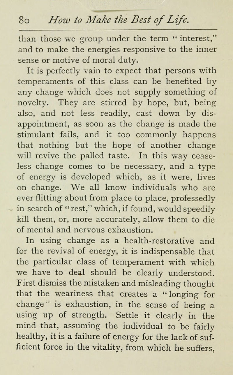 than those we group under the term  interest, and to make the energies responsive to the inner sense or motive of moral duty. It is perfectly vain to expect that persons with temperaments of this class can be benefited by any change which does not supply something of novelty. They are stirred by hope, but, being also, and not less readily, cast down by dis- appointment, as soon as the change is made the stimulant fails, and it too commonly happens that nothing but the hope of another change will revive the palled taste. In this way cease- less change comes to be necessary, and a type of energy is developed which, as it were, lives on change. We all know individuals who are ever flitting about from place to place, professedly in search of rest, which, if found, would speedily kill them, or, more accurately, allow them to die of mental and nervous exhaustion. In using change as a health-restorative and for the revival of energy, it is indispensable that the particular class of temperament with which we have to deal should be clearly understood. First dismiss the mistaken and misleading thought that the weariness that creates a  longing for change is exhaustion, in the sense of being a using up of strength. Settle it clearly in the mind that, assuming the individual to be fairly healthy, it is a failure of energy for the lack of suf- ficient force in the vitality, from which he suffers,