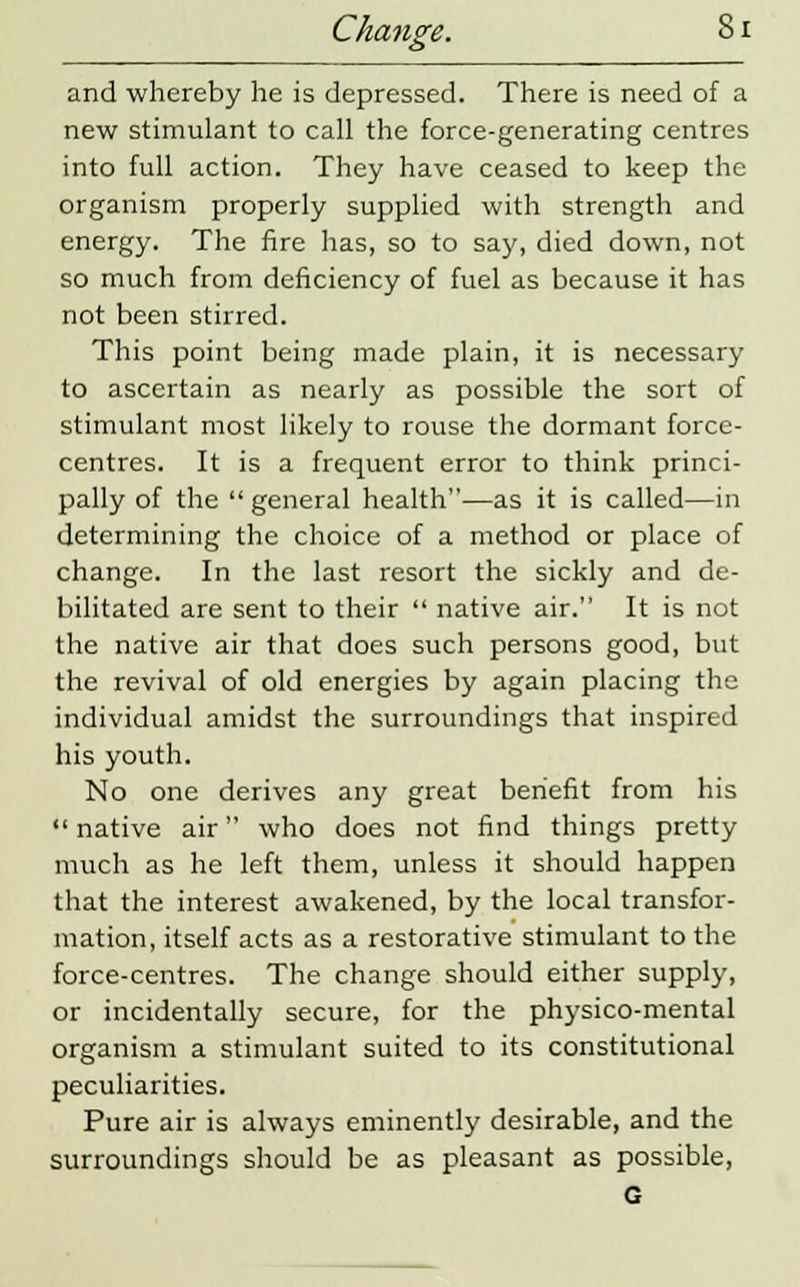 and whereby he is depressed. There is need of a new stimulant to call the force-generating centres into full action. They have ceased to keep the organism properly supplied with strength and energy. The fire has, so to say, died down, not so much from deficiency of fuel as because it has not been stirred. This point being made plain, it is necessary to ascertain as nearly as possible the sort of stimulant most likely to rouse the dormant force- centres. It is a frequent error to think princi- pally of the  general health—as it is called—in determining the choice of a method or place of change. In the last resort the sickly and de- bilitated are sent to their  native air. It is not the native air that does such persons good, but the revival of old energies by again placing the individual amidst the surroundings that inspired his youth. No one derives any great benefit from his  native air who does not find things pretty much as he left them, unless it should happen that the interest awakened, by the local transfor- mation, itself acts as a restorative stimulant to the force-centres. The change should either supply, or incidentally secure, for the physico-mental organism a stimulant suited to its constitutional peculiarities. Pure air is always eminently desirable, and the surroundings should be as pleasant as possible, G