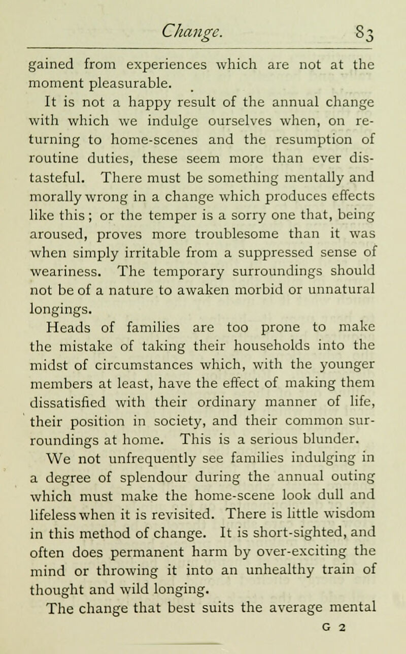 gained from experiences which are not at the moment pleasurable. It is not a happy result of the annual change with which we indulge ourselves when, on re- turning to home-scenes and the resumption of routine duties, these seem more than ever dis- tasteful. There must be something mentally and morally wrong in a change which produces effects like this; or the temper is a sorry one that, being aroused, proves more troublesome than it was when simply irritable from a suppressed sense of weariness. The temporary surroundings should not be of a nature to awaken morbid or unnatural longings. Heads of families are too prone to make the mistake of taking their households into the midst of circumstances which, with the younger members at least, have the effect of making them dissatisfied with their ordinary manner of life, their position in society, and their common sur- roundings at home. This is a serious blunder. We not unfrequently see families indulging in a degree of splendour during the annual outing which must make the home-scene look dull and lifeless when it is revisited. There is little wisdom in this method of change. It is short-sighted, and often does permanent harm by over-exciting the mind or throwing it into an unhealthy train of thought and wild longing. The change that best suits the average mental g 2