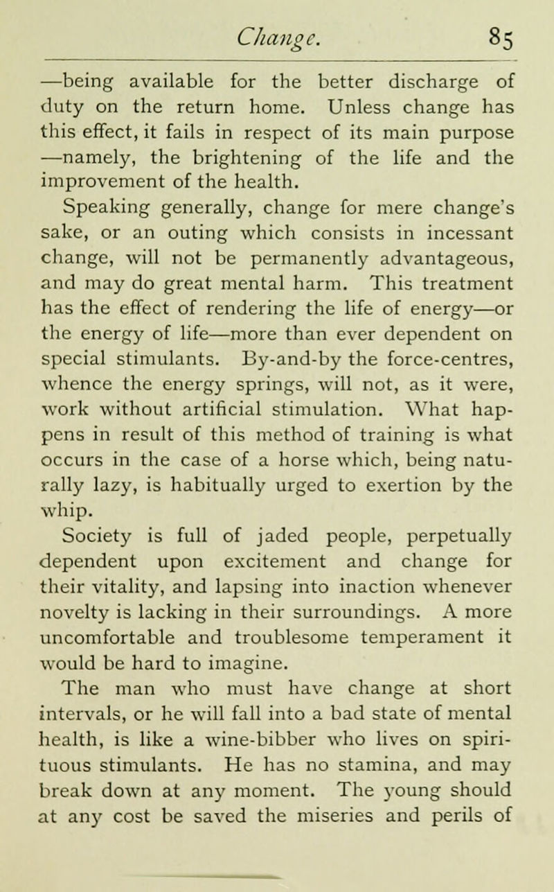—being available for the better discharge of duty on the return home. Unless change has this effect, it fails in respect of its main purpose —namely, the brightening of the life and the improvement of the health. Speaking generally, change for mere change's sake, or an outing which consists in incessant change, will not be permanently advantageous, and may do great mental harm. This treatment has the effect of rendering the life of energy—or the energy of life—more than ever dependent on special stimulants. By-and-by the force-centres, whence the energy springs, will not, as it were, work without artificial stimulation. What hap- pens in result of this method of training is what occurs in the case of a horse which, being natu- rally lazy, is habitually urged to exertion by the whip. Society is full of jaded people, perpetually dependent upon excitement and change for their vitality, and lapsing into inaction whenever novelty is lacking in their surroundings. A more uncomfortable and troublesome temperament it would be hard to imagine. The man who must have change at short intervals, or he will fall into a bad state of mental health, is like a wine-bibber who lives on spiri- tuous stimulants. He has no stamina, and may break down at any moment. The young should at any cost be saved the miseries and perils of