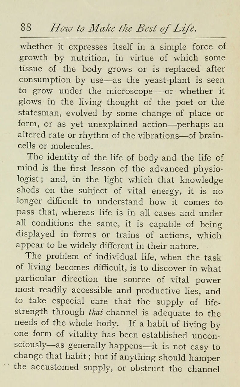 whether it expresses itself in a simple force of growth by nutrition, in virtue of which some tissue of the body grows or is replaced after consumption by use—as the yeast-plant is seen to grow under the microscope—or whether it glows in the living thought of the poet or the statesman, evolved by some change of place or form, or as yet unexplained action—perhaps an altered rate or rhythm of the vibrations—of brain- cells or molecules. The identity of the life of body and the life of mind is the first lesson of the advanced physio- logist ; and, in the light which that knowledge sheds on the subject of vital energy, it is no longer difficult to understand how it comes to pass that, whereas life is in all cases and under all conditions the same, it is capable of being displayed in forms or trains of actions, which appear to be widely different in their nature. The problem of individual life, when the task of living becomes difficult, is to discover in what particular direction the source of vital power most readily accessible and productive lies, and to take especial care that the supply of life- strength through that channel is adequate to the needs of the whole body. If a habit of living by one form of vitality has been established uncon- sciously—as generally happens—it is not easy to change that habit; but if anything should hamper the accustomed supply, or obstruct the channel