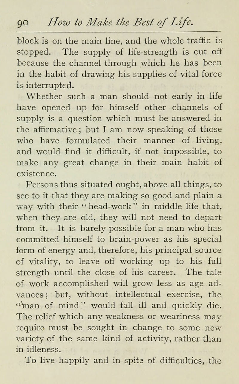 block is on the main line, and the whole traffic is stopped. The supply of life-strength is cut off because the channel through which he has been in the habit of drawing his supplies of vital force is interrupted. Whether such a man should not early in life have opened up for himself other channels of supply is a question which must be answered in the affirmative; but I am now speaking of those who have formulated their manner of living, and would find it difficult, if not impossible, to make any great change in their main habit of existence. Persons thus situated ought, above all things, to see to it that they are making so good and plain a way with their head-work in middle life that, when they are old, they will not need to depart from it. It is barely possible for a man who has committed himself to brain-power as his special form of energy and, therefore, his principal source of vitality, to leave off working up to his full strength until the close of his career. The tale of work accomplished will grow less as age ad- vances ; but, without intellectual exercise, the -man of mind would fall ill and quickly die. The relief which any weakness or weariness may require must be sought in change to some new variety of the same kind of activity, rather than in idleness. To live happily and in spit; of difficulties, the