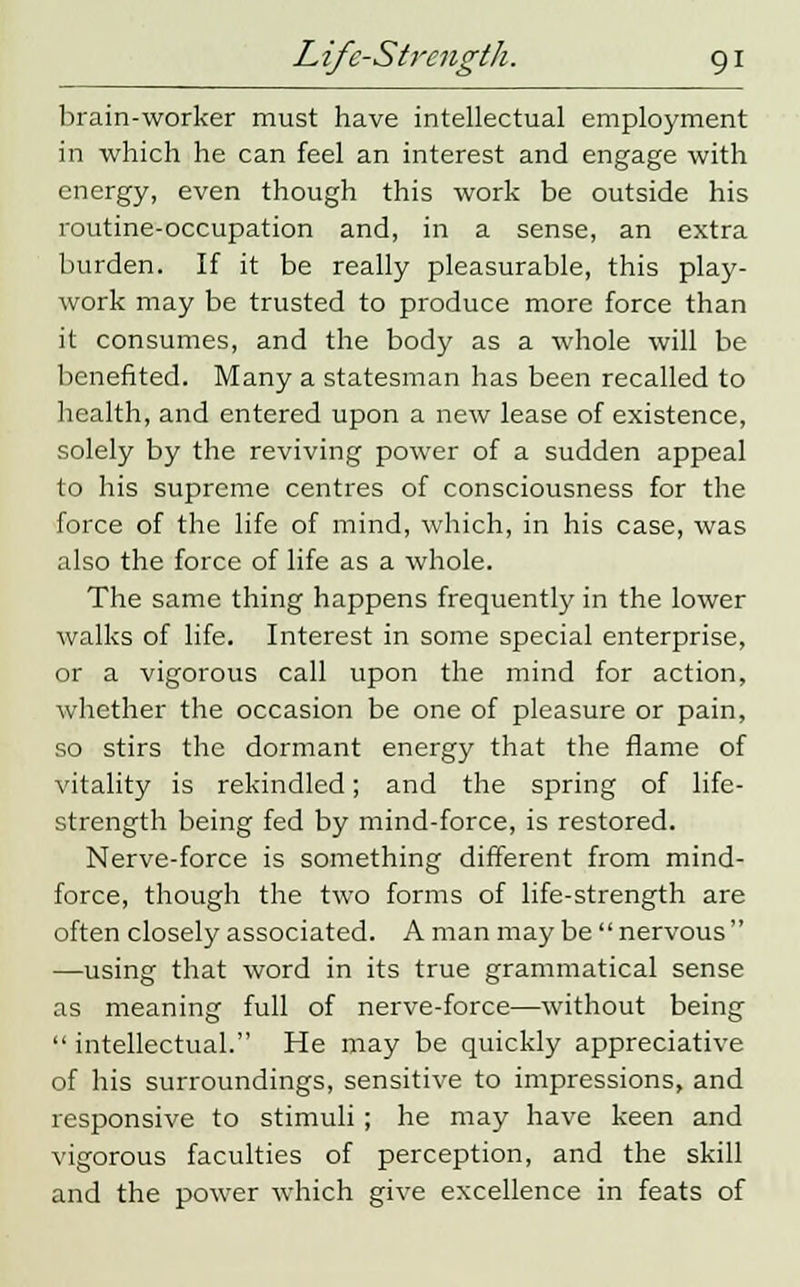 brain-worker must have intellectual employment in which he can feel an interest and engage with energy, even though this work be outside his routine-occupation and, in a sense, an extra burden. If it be really pleasurable, this play- work may be trusted to produce more force than it consumes, and the body as a whole will be benefited. Many a statesman has been recalled to health, and entered upon a new lease of existence, solely by the reviving power of a sudden appeal to his supreme centres of consciousness for the force of the life of mind, which, in his case, was also the force of life as a whole. The same thing happens frequently in the lower walks of life. Interest in some special enterprise, or a vigorous call upon the mind for action, whether the occasion be one of pleasure or pain, so stirs the dormant energy that the flame of vitality is rekindled; and the spring of life- strength being fed by mind-force, is restored. Nerve-force is something different from mind- force, though the two forms of life-strength are often closely associated. A man may be nervous —using that word in its true grammatical sense as meaning full of nerve-force—without being  intellectual. He may be quickly appreciative of his surroundings, sensitive to impressions, and responsive to stimuli ; he may have keen and vigorous faculties of perception, and the skill and the power which give excellence in feats of
