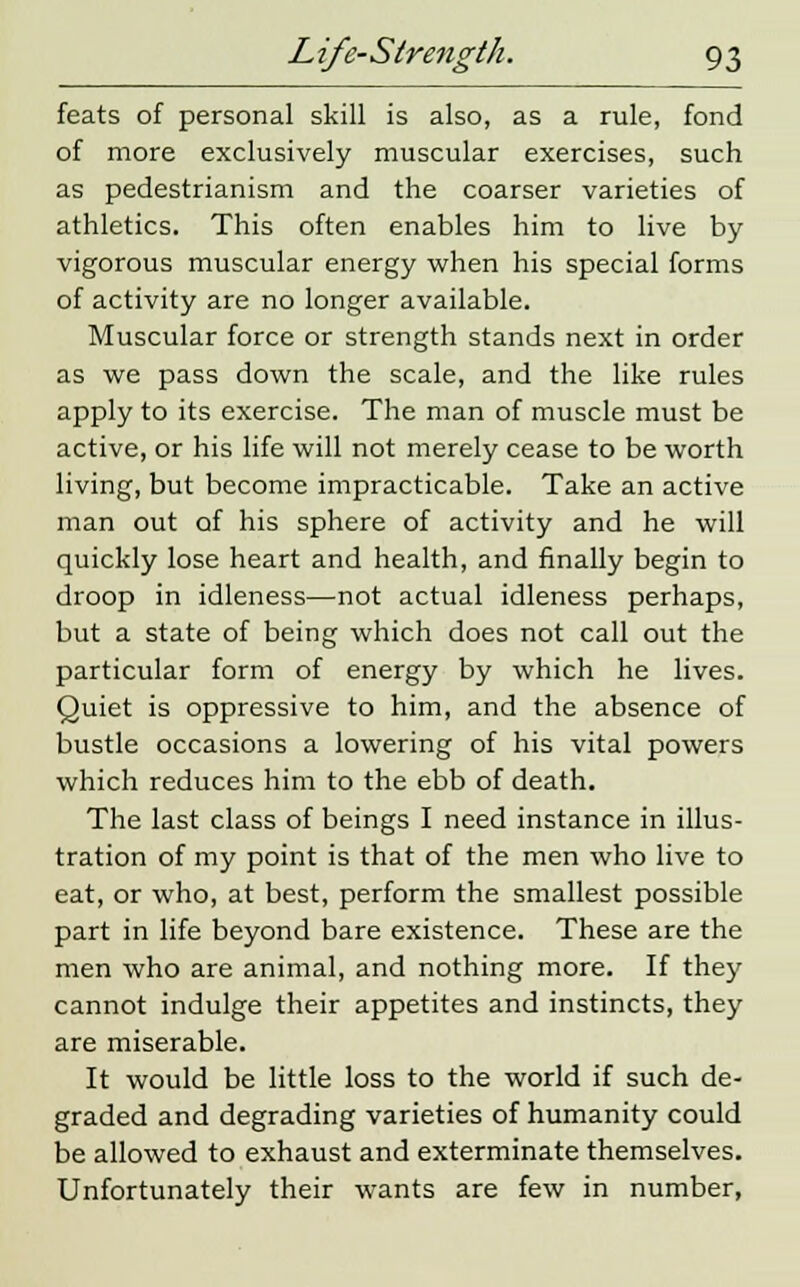 feats of personal skill is also, as a rule, fond of more exclusively muscular exercises, such as pedestrianism and the coarser varieties of athletics. This often enables him to live by- vigorous muscular energy when his special forms of activity are no longer available. Muscular force or strength stands next in order as we pass down the scale, and the like rules apply to its exercise. The man of muscle must be active, or his life will not merely cease to be worth living, but become impracticable. Take an active man out of his sphere of activity and he will quickly lose heart and health, and finally begin to droop in idleness—not actual idleness perhaps, but a state of being which does not call out the particular form of energy by which he lives. Quiet is oppressive to him, and the absence of bustle occasions a lowering of his vital powers which reduces him to the ebb of death. The last class of beings I need instance in illus- tration of my point is that of the men who live to eat, or who, at best, perform the smallest possible part in life beyond bare existence. These are the men who are animal, and nothing more. If they cannot indulge their appetites and instincts, they are miserable. It would be little loss to the world if such de- graded and degrading varieties of humanity could be allowed to exhaust and exterminate themselves. Unfortunately their wants are few in number,