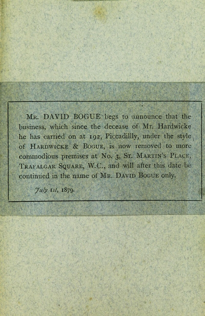 Mr. DAVID BOGUE begs to announce that the business, which since the decease of Mr. Hardwicke he has carried on at 192, Piccadillly, under the style ( of Hardwicke & Bogue, is now removed to more commodious premises at No. '3, St. Martin's Place, Trafalgar Square, W.C., and will after this date be continued in the name of Mr. David Bogue only. July 1st, 1879.