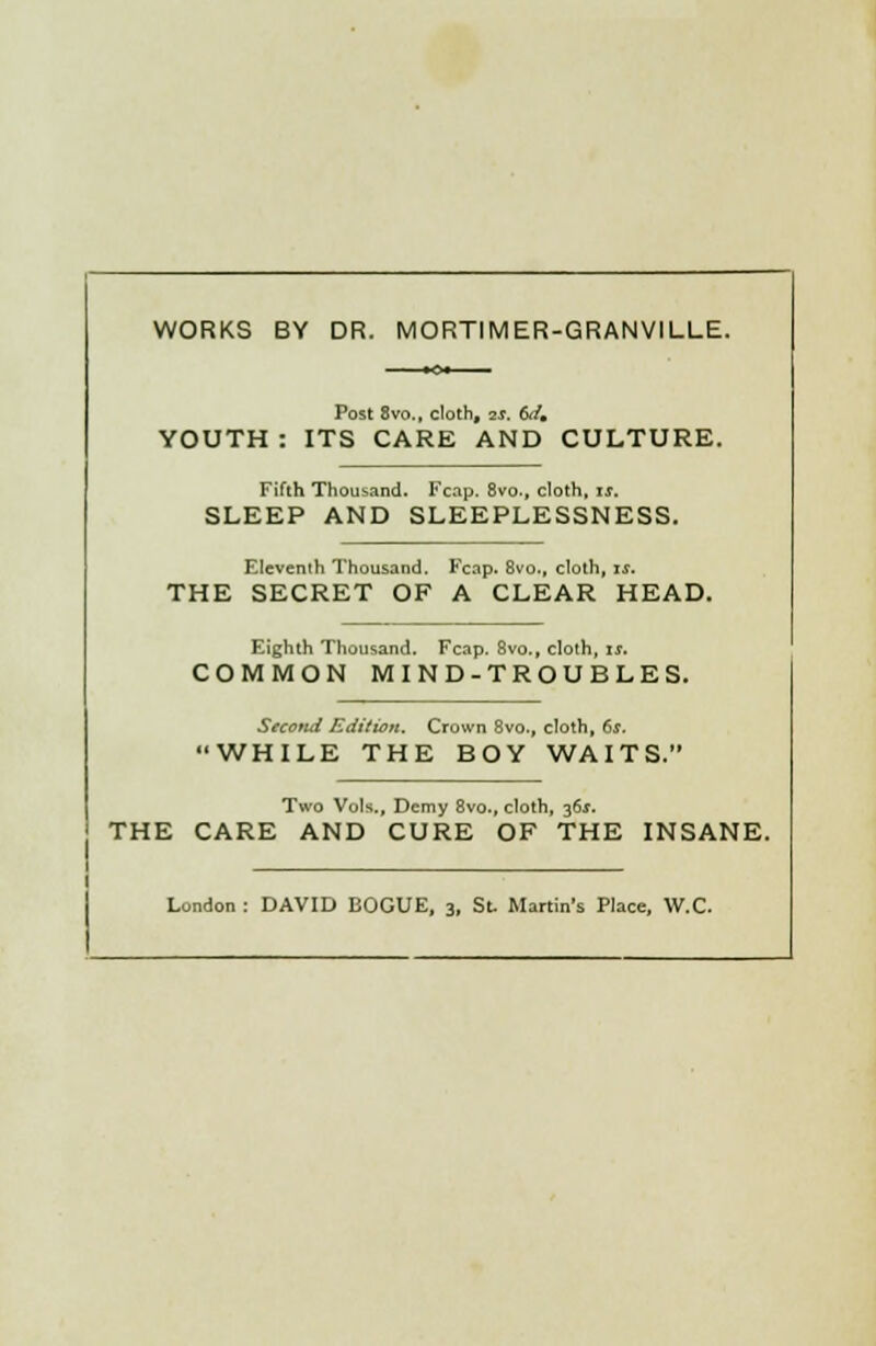 WORKS BY DR. MORTIMER-GRANVILLE. Post 8vo., cloth, 2S. 6dm YOUTH : ITS CARE AND CULTURE. Fifth Thousand. Fcap. 8vo., cloth, it. SLEEP AND SLEEPLESSNESS. Eleventh Thousand. Fcap. 8vo., cloth, is. THE SECRET OF A CLEAR HEAD. Eighth Thousand. Fcap. 8vo., cloth, it. COMMON MIND-TROUBLES. Secottd Edition. Crown 8vo., cloth, 6s. WHILE THE BOY WAITS. Two Vols., Demy 8vo., cloth, j6s. THE CARE AND CURE OF THE INSANE. London : DAVID BOGUE, 3, St, Martin's Place, W.C.