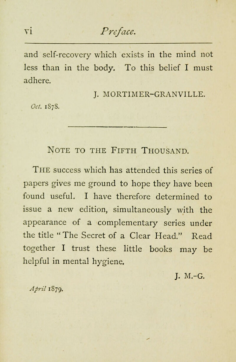 vi Preface. and self-recovery which exists in the mind not less than in the body. To this belief I must adhere. J. MORTIMER-GRANVILLE. Oct. 1S7S. Note to the Fifth Thousand. The success which has attended this series of papers gives me ground to hope they have been found useful. I have therefore determined to issue a new edition, simultaneously with the appearance of a complementary series under the title The Secret of a Clear Head. Read together I trust these little books may be helpful in mental hygiene. J. M.-G. April 1S79.