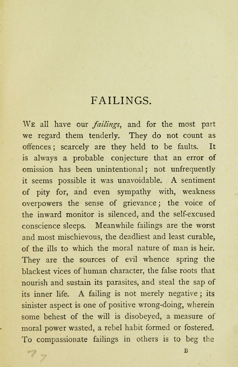 FAILINGS. We all have our failings, and for the most part we regard them tenderly. They do not count as offences ; scarcely are they held to be faults. It is always a probable conjecture that an error of omission has been unintentional; not unfrequently it seems possible it was unavoidable. A sentiment of pity for, and even sympathy with, weakness overpowers the sense of grievance; the voice of the inward monitor is silenced, and the self-excused conscience sleeps. Meanwhile failings are the worst and most mischievous, the deadliest and least curable, of the ills to which the moral nature of man is heir. They are the sources of evil whence spring the blackest vices of human character, the false roots that nourish and sustain its parasites, and steal the sap of its inner life. A failing is not merely negative; its sinister aspect is one of positive wrong-doing, wherein some behest of the will is disobeyed, a measure of moral power wasted, a rebel habit formed or fostered. To compassionate failings in others is to beg the B