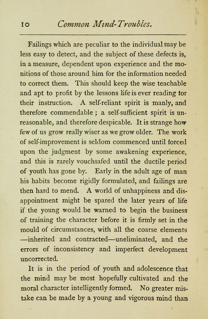 Failings which are peculiar to the individual may be less easy to detect, and the subject of these defects is, in a measure, dependent upon experience and the mo- nitions of those around him for the information needed to correct them. This should keep the wise teachable and apt to profit by the lessons life is ever reading tor their instruction. A self-reliant spirit is manly, and therefore commendable ; a self-sufficient spirit is un- reasonable, and therefore despicable. It is strange how few of us grow really wiser as we grow older. The work of self-improvement is seldom commenced until forced upon the judgment by some awakening experience, and this is rarely vouchsafed until the ductile period of youth has gone by. Early in the adult age of man his habits become rigidly formulated, and failings are then hard to mend. A world of unhappiness and dis- appointment might be spared the later years of life if the young would be warned to begin the business of training the character before it is firmly set in the mould of circumstances, with all the coarse elements —inherited and contracted—uneliminated, and the errors of inconsistency and imperfect development uncorrected. It is in the period of youth and adolescence that the mind may be most hopefully cultivated and the moral character intelligently formed. No greater mis- take can be made by a young and vigorous mind than